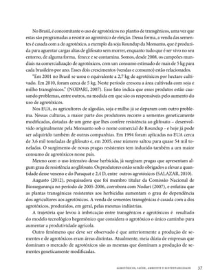 No Brasil, é concomitante o uso de agrotóxicos no plantio de transgênicos, uma vez que
estas são programadas a resistir ao agrotóxico de eleição. Dessa forma, a venda das semen-
tes é casada com a do agrotóxico, a exemplo da soja Roundup da Monsanto, que é produzi-
da para aguentar cargas altas de glifosato sem morrer, enquanto tudo que é ser vivo no seu
entorno, de alguma forma, fenece e se contamina. Somos, desde 2008, os campeões mun-
diais na comercialização de agrotóxicos, com um consumo estimado de mais de 5 kg para
cada brasileiro por ano. Esses dois crescimentos (vendas e consumo) estão relacionados.
    “Em 2001 no Brasil se usou o equivalente a 2,7 kg de agrotóxicos por hectare culti-
vado. Em 2010, foram cerca de 5 kg. Neste período cresceu a área cultivada com soja e
milho transgênicos.” (NODARI, 2007). Esse fato indica que esses produtos estão cau-
sando problemas, entre outros, na medida em que são os responsáveis pelo aumento do
uso de agrotóxicos.
    Nos EUA, os agricultores de algodão, soja e milho já se deparam com outro proble-
ma. Nessas culturas, a maior parte dos produtores recorre a sementes geneticamente
modificadas, dotadas de um gene que lhes confere resistência ao glifosato – desenvol-
vido originalmente pela Monsanto sob o nome comercial de Roundup - e hoje já pode
ser adquirido também de outras companhias. Em 1994 foram aplicadas no EUA cerca
de 3,6 mil toneladas de glifosato e, em 2005, esse número saltou para quase 54 mil to-
neladas. O surgimento de novas pragas resistentes tem induzido também a um maior
consumo de agrotóxicos nesse país.
    Mesmo com o uso intensivo desse herbicida, já surgiram pragas que apresentam al-
gum grau de resistência ao glifosato. Os produtores estão sendo obrigados a elevar a quan-
tidade desse veneno e do Paraquat e 2,4 D, entre outros agrotóxicos (SALAZAR, 2010).
    Augusto (2012), pesquisadora que foi membro titular da Comissão Nacional de
Biossegurança no período de 2005-2006, corrobora com Nodari (2007), e enfatiza que
as plantas transgênicas resistentes aos herbicidas aumentam o grau de dependência
dos agricultores aos agrotóxicos. A venda de sementes transgênicas é casada com a dos
agrotóxicos, produzidos, em geral, pelas mesmas indústrias.
    A trajetória que levou à imbricação entre transgênicos e agrotóxicos é resultado
do modelo tecnológico hegemônico que considera o agrotóxico o único caminho para
aumentar a produtividade agrícola.
    Outro fenômeno que deve ser observado é que anteriormente a produção de se-
mentes e de agrotóxicos eram áreas distintas. Atualmente, meia dúzia de empresas que
dominam o mercado de agrotóxicos são as mesmas que dominam a produção de se-
mentes geneticamente modificadas.


                                                agrotóxicos, saúde, ambiente e sustentabilidade   37
 