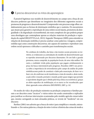 e É preciso desconstruir os mitos do agronegócio
A insustentabilidade do modelo do agronegócio




                                                         É possível legitimar esse modelo de desenvolvimento no campo sem a força de um
                                                     discurso poderoso que desenhasse no imaginário dos diferentes segmentos sociais a
                                                     promessa de progresso e desenvolvimento? Compreender este processo exige olhar cui-
                                                     dadosamente para as formas de dominação simbólica que o sustenta. Os mecanismos
                                                     que atuam para garantir a reprodução de uma ordem social injusta, promotora da desi-
                                                     gualdade e da degradação socioambiental, são mais complexos do que poderia propor
                                                     uma abordagem que contemplasse apenas as relações materiais de produção e repro-
                                                     dução do capital (RIGOTTO et al., 2012). Segundo Thompson (2009), para entender as
                                                     relações de dominação simbólica é preciso analisar como palavras e imagens, compre-
                                                     endidas aqui como construções discursivas, são capazes de sustentar e reproduzir uma
                                                     ordem social opressora e dificultar o caminho para transformações sociais.

                                                                         No cotidiano do trabalho, das lutas e das tensões sociais presentes no ter-
                                                                         ritório, se evidenciam as contradições do modelo de desenvolvimento que
                                                                         se reproduz atravessado por discursos dissonantes. De um lado a grande
                                                                         promessa, nunca cumprida, às populações locais, de uma vida melhor. De
                                                                         outro, a realidade vivida pelas populações que pagam cotidianamente o
                                                                         preço da busca interminável pelo progresso. Bourdieu (2007) nos provo-
                                                                         ca sobre a importância de enveredarmos pelo campo da análise do poder
                                                                         simbólicocomo poder de constituir o dado pela enunciação, de fazer ver e
                                                                         fazer crer, de confirmar ou de transformar a visão do mundo e, deste modo,
                                                                         a ação sobre o mundo, portanto o mundo, poder quase mágico que permite
                                                                         o equivalente daquilo que é obtido pela força (física ou econômica), graças
                                                                         ao efeito específico de mobilização, só se exerce se for reconhecido, quer
                                                                         dizer, ignorado como arbitrário (BOURDIEU, 2007, p. 14)

                                                         Os modos de vida e de produção existentes na produção camponesa e familiar pas-
                                                     sam a ser descritos como “arcaicos” e vários mitos vão sendo construídos e replicados
                                                     para justificar as diversas intervenções ocasionadas pelo modelo agrícola conservador
                                                     que, mesmo carregando as mais atrasadas práticas, se reveste de “moderno” em seu
                                                     discurso.
                                                         Barthes (2001) nos adverte que a busca do mito é para simplificar o mundo, natura-
                                                     lizando-o. Em outras palavras, a função do mito é retirar a história das coisas de modo a


                                                38    dossiê abrasco | parte 2
 