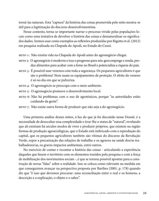 torná-las naturais. Esta “captura” da história das coisas promovida pelo mito mostra-se
útil para a legitimação do discurso desenvolvimentista.
    Nesse contexto, torna-se importante narrar o processo vivido pelas populações lo-
cais como uma tentativa de devolver a história das coisas e desnaturalizar os significa-
dos dados. Iremos usar como exemplos as reflexões produzidas por Rigotto et al. (2012)
em pesquisa realizada na Chapada do Apodi, no Estado do Ceará.

mito 1: Não existia vida na Chapada do Apodi antes do agronegócio chegar.
mito 2: O agronegócio é moderno e traz o progresso para nós: gera emprego e renda, pro-
        duz alimentos para acabar com a fome no Brasil e potencializa a riqueza do país.
mito 3: É possível usar venenos com toda a segurança. Os pequenos agricultores é que
        são o problema! Nem usam os equipamentos de proteção. O efeito do veneno
        é só no dia em que se pulveriza.
mito 4: O agronegócio se preocupa com o meio ambiente.
mito 5: O agronegócio promove o desenvolvimento local.
mito 6: Não há problemas com o uso de agrotóxicos, porque “as autoridades estão
        cuidando da gente”.
mito 7: Não existe outra forma de produzir que não seja a do agronegócio.

   Uma primeira análise desses mitos, à luz do que já foi discutido nesse Dossiê, é a
necessidade de desocultar essa complexidade e tirar-lhe o status de “natural”, revelando
que ali existiam há séculos modos de viver e produzir próprios, que existem na região
formas de produção agroecológicas, que o Estado está imbricado com a reprodução do
capital, que os pequenos agricultores também são vítimas do discurso da Revolução
Verde, expor a precarização das relações de trabalho e os agravos na saúde dos/as tra-
balhadores/as, os graves impactos ambientais, entre outros.
   No exercício de contar e recontar a história das coisas - articulando a experiência
daqueles que fazem o território com os elementos trazidos pela pesquisa e com a força
de mobilização dos movimentos sociais -, é que se tornou possível apontar para a cons-
trução de novas “falas” sobre a realidade. Isso se coloca como relevante na medida em
que conseguimos avançar na perspectiva proposta por Barthes (2001, p. 178) quando
diz que “é isso que devemos procurar: uma reconciliação entre o real e os homens, a
descrição e a explicação, o objeto e o saber”.



                                               agrotóxicos, saúde, ambiente e sustentabilidade   39
 
