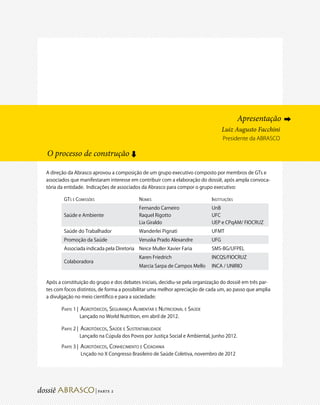 Apresentação ➡
                                                                                  Luiz Augusto Facchini
                                                                                  Presidente da ABRASCO

O processo de construção
                                      ➡




A direção da Abrasco aprovou a composição de um grupo executivo composto por membros de GTs e
associados que manifestaram interesse em contribuir com a elaboração do dossiê, após ampla convoca-
tória da entidade. Indicações de associados da Abrasco para compor o grupo executivo:

        GTs e Comissões                   Nomes                             Instituições
                                          Fernando Carneiro                 UnB
        Saúde e Ambiente                  Raquel Rigotto                    UFC
                                          Lia Giraldo                       UEP e CPqAM/ FIOCRUZ
        Saúde do Trabalhador              Wanderlei Pignati                 UFMT
        Promoção da Saúde                 Veruska Prado Alexandre           UFG
        Associada indicada pela Diretoria Neice Muller Xavier Faria         SMS-BG/UFPEL
                                          Karen Friedrich                   INCQS/FIOCRUZ
        Colaboradora
                                          Marcia Sarpa de Campos Mello      INCA / UNIRIO


Após a constituição do grupo e dos debates iniciais, decidiu-se pela organização do dossiê em três par-
tes com focos distintos, de forma a possibilitar uma melhor apreciação de cada um, ao passo que amplia
a divulgação no meio científico e para a sociedade:

       Parte 1 | Agrotóxicos, Segurança Alimentar e Nutricional e Saúde
                 Lançado no World Nutrition, em abril de 2012.

       Parte 2 | Agrotóxicos, Saúde e Sustentabilidade
                 Lançado na Cúpula dos Povos por Justiça Social e Ambiental, junho 2012.

       Parte 3 | Agrotóxicos, Conhecimento e Cidadania
                 Lnçado no X Congresso Brasileiro de Saúde Coletiva, novembro de 2012




                          | parte 2
 