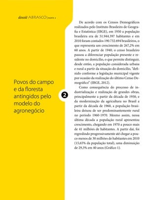 | parte 2
                                                                                De acordo com os Censos Demográficos
Povos atingidospelo agronegócio




                                                                            realizados pelo Instituto Brasileiro de Geogra-
                                                                            fia e Estatística (IBGE), em 1950 a população
                                                                            brasileira era de 51.944.397 habitantes e em
                                                                            2010 foram contados 190.732.694 brasileiros, o
                                                                            que representa um crescimento de 267,2% em
                                                                            60 anos. A partir de 1940, o censo brasileiro
                                                                            passou a diferenciar população presente e re-
                                                                            sidente no domicílio, o que permite distinguir,
                                                                            desde então, a população considerada urbana
                                                                            e rural a partir da situação do domicílio, “defi-
                                                                            nido conforme a legislação municipal vigente
                                                                            por ocasião da realização do último Censo De-
                                  Povos do campo                            mográfico” (IBGE, 2012).
                                                                                Como consequência do processo de in-
                                  e da floresta                             dustrialização e realização de grandes obras,
                                  antingidos pelo                       ❷   principalmente a partir da década de 1950, e
                                                                            da modernização da agricultura no Brasil a
                                  modelo do                                 partir da década de 1960, a população brasi-
                                  agronegócio                               leira deixou de ser predominantemente rural
                                                                            no período 1960-1970. Mesmo assim, nessa
                                                                            última década a população rural apresentou
                                                                            crescimento, chegando em 1970 a pouco mais
                                                                            de 41 milhões de habitantes. A partir daí, foi
                                                                            regredindo progressivamente até chegar a pou-
                                                                            co menos de 30 milhões de habitantes em 2010
                                                                            (15,65% da população total), uma diminuição
                                                                            de 29,3% em 40 anos (Gráfico 1).




                                  40   dossiê abrasco | parte 2
 