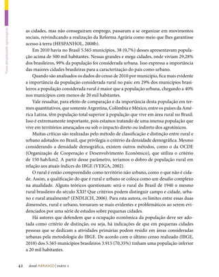 as cidades, mas não conseguiram emprego, passaram a se organizar em movimentos
Povos atingidospelo agronegócio




                                       sociais, reivindicando a realização da Reforma Agrária como meio que lhes garantisse
                                       acesso à terra (HESPANHOL, 2008b).
                                           Em 2010 havia no Brasil 5.565 municípios, 38 (0,7%) desses apresentavam popula-
                                       ção acima de 500 mil habitantes. Nessas grandes e mega cidades, onde viviam 29,28%
                                       dos brasileiros, 99% da população foi considerada urbana. Isso expressa a importância
                                       das maiores cidades brasileiras para a caracterização do país como urbano.
                                           Quando são analisados os dados do censo de 2010 por município, fica mais evidente
                                       a importância da população considerada rural no país: em 29% dos municípios brasi-
                                       leiros a população considerada rural é maior que a população urbana, chegando a 40%
                                       nos municípios com menos de 20 mil habitantes.
                                           Vale ressaltar, para efeito de comparação e da importância desta população em ter-
                                       mos quantitativos, que somente Argentina, Colômbia e México, entre os países da Amé-
                                       rica Latina, têm população total superior à população que vive em área rural no Brasil.
                                       Isso é extremamente importante, pois estamos tratando de uma imensa população que
                                       vive em territórios ameaçados ou sob o impacto direto ou indireto dos agrotóxicos.
                                           Muitas críticas são realizadas pelo método de classificação e distinção entre rural e
                                       urbano adotados no Brasil, que privilegia o critério da densidade demográfica. Mesmo
                                       considerando a densidade demográfica, existem outros métodos, como o da OCDE
                                       (Organização de Cooperação e Desenvolvimento Econômico), que utiliza o critério
                                       de 150 hab/km2. A partir desse parâmetro, teríamos o dobro de população rural em
                                       relação aos atuais índices do IBGE (VEIGA, 2002).
                                           O rural é então compreendido como território não urbano, como o que não é cida-
                                       de. Assim, a qualificação do que é rural e urbano se coloca como um desafio complexo
                                       na atualidade. Alguns teóricos questionam: será o rural do Brasil de 1940 o mesmo
                                       rural brasileiro do século XXI? Que critérios podem distinguir campo e cidade, urba-
                                       no e rural atualmente? (ENDLICH, 2006). Para esta autora, os limites entre essas duas
                                       dimensões, rural e urbano, tornaram-se mais evidentes e problemáticos ao serem evi-
                                       denciados por uma série de estudos sobre pequenas cidades.
                                           Há autores que defendem que a ocupação econômica da população deve ser ado-
                                       tada como critério de distinção, ou seja, há indicações de que em pequenas cidades
                                       pessoas que se dedicam a atividades primárias podem residir em áreas consideradas
                                       urbanas pela metodologia do IBGE. De acordo com o último censo realizado (IBGE,
                                       2010) dos 5.565 municípios brasileiros 3.915 (70,35%) tinham uma população inferior
                                       a 20 mil habitantes.


                                  42    dossiê abrasco | parte 2
 