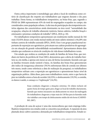 Outra crítica importante à metodologia que adota o local de residência como cri-
tério de classificação diz respeito aos trabalhadores que migram durante o dia para
trabalhar. Desta forma, os trabalhadores temporários, ou boias-frias, que, segundo a
PNAD de 2008 representavam 43% do total de empregados ocupados no campo, são
considerados como população urbana. A alta taxa de participação dos temporários sin-
tetiza algumas das características ainda dominantes na área rural: “sazonalidade das
ocupações, relações de trabalho altamente instáveis, baixos salários, trabalho braçal e
extenuante e péssimas condições de trabalho” (IPEA, 2010, p. 18).
    Os trabalhadores temporários apresentaram um rendimento médio mensal de 344
reais (52,92% desses com renda mensal média até meio salário mínimo) e 84,28% não
tinham carteira de trabalho assinada (IPEA, 2010). Esse é um grupo populacional im-
portante de exposição aos agrotóxicos, pois atuam nas cadeias produtivas do agronegó-
cio em situação de grande vulnerabilidade socioambiental. Apresentamos abaixo dois
estudos que avaliaram os níveis de condições de vida desses trabalhadores rurais.
    Um estudo que avaliou as condições de saúde de famílias de boias-frias, que resi-
diam em bairro da periferia de Unaí (MG), demonstrou que a oferta de trabalho limi-
tava-se, em média, a apenas seis meses ao ano, de forma inconstante, fazendo com que
as famílias tivessem renda variável e baixa. As famílias dos boias-frias apresentavam
alto índice de insegurança alimentar (39,5% enfrentaram falta de comida nos últimos
três meses, tendo como referência a data de realização da pesquisa); os trabalhadores
temporários sofriam com a exposição aos agrotóxicos e apresentavam baixo nível de
organização política. Além disso, para esses trabalhadores rurais, entre o que havia de
pior no trabalho estava a hora de acordar (44,52%), o deslocamento (19,5%), a comida,
os danos à saúde, o cansaço e a “exploração” (14,3%).

                  Essas condições chegavam a situações extremas. Os relatos incluem até
                  quatro horas de tempo gasto para chegar ao local de trabalho diariamente,
                  fazendo que muitos iniciassem seu deslocamento no início da madrugada
                  Os trabalhadores chegavam a viajar mais de 130 Km para às fazendas onde
                  vão trabalhar com tempo de deslocamento médio de três horas (CARNEI-
                  RO, 2007).

   A produção de cana-de-açúcar é uma das monoculturas que mais emprega traba-
lhadores temporários nos estados onde se concentra sua produção. A expansão da área
plantada desse cultivo aumenta a demanda por trabalhadores temporários. Estudo so-


                                                agrotóxicos, saúde, ambiente e sustentabilidade   43
 