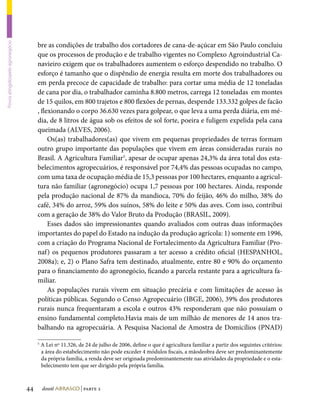 bre as condições de trabalho dos cortadores de cana-de-açúcar em São Paulo concluiu
Povos atingidospelo agronegócio




                                       que os processos de produção e de trabalho vigentes no Complexo Agroindustrial Ca-
                                       navieiro exigem que os trabalhadores aumentem o esforço despendido no trabalho. O
                                       esforço é tamanho que o dispêndio de energia resulta em morte dos trabalhadores ou
                                       em perda precoce de capacidade de trabalho: para cortar uma média de 12 toneladas
                                       de cana por dia, o trabalhador caminha 8.800 metros, carrega 12 toneladas em montes
                                       de 15 quilos, em 800 trajetos e 800 flexões de pernas, despende 133.332 golpes de facão
                                       , flexionando o corpo 36.630 vezes para golpear, o que leva a uma perda diária, em mé-
                                       dia, de 8 litros de água sob os efeitos de sol forte, poeira e fuligem expelida pela cana
                                       queimada (ALVES, 2006).
                                            Os(as) trabalhadores(as) que vivem em pequenas propriedades de terras formam
                                       outro grupo importante das populações que vivem em áreas consideradas rurais no
                                       Brasil. A Agricultura Familiar5, apesar de ocupar apenas 24,3% da área total dos esta-
                                       belecimentos agropecuários, é responsável por 74,4% das pessoas ocupadas no campo,
                                       com uma taxa de ocupação média de 15,3 pessoas por 100 hectares, enquanto a agricul-
                                       tura não familiar (agronegócio) ocupa 1,7 pessoas por 100 hectares. Ainda, responde
                                       pela produção nacional de 87% da mandioca, 70% do feijão, 46% do milho, 38% do
                                       café, 34% do arroz, 59% dos suínos, 58% do leite e 50% das aves. Com isso, contribui
                                       com a geração de 38% do Valor Bruto da Produção (BRASIL, 2009).
                                            Esses dados são impressionantes quando avaliados com outras duas informações
                                       importantes do papel do Estado na indução da produção agrícola: 1) somente em 1996,
                                       com a criação do Programa Nacional de Fortalecimento da Agricultura Familiar (Pro-
                                       naf) os pequenos produtores passaram a ter acesso a crédito oficial (HESPANHOL,
                                       2008a); e, 2) o Plano Safra tem destinado, atualmente, entre 80 e 90% do orçamento
                                       para o financiamento do agronegócio, ficando a parcela restante para a agricultura fa-
                                       miliar.
                                            As populações rurais vivem em situação precária e com limitações de acesso às
                                       políticas públicas. Segundo o Censo Agropecuário (IBGE, 2006), 39% dos produtores
                                       rurais nunca frequentaram a escola e outros 43% responderam que não possuíam o
                                       ensino fundamental completo.Havia mais de um milhão de menores de 14 anos tra-
                                       balhando na agropecuária. A Pesquisa Nacional de Amostra de Domicílios (PNAD)

                                       5
                                           A Lei nº 11.326, de 24 de julho de 2006, define o que é agricultura familiar a partir dos seguintes critérios:
                                           a área do estabelecimento não pode exceder 4 módulos fiscais, a mãodeobra deve ser predominantemente
                                           da própria família, a renda deve ser originada predominantemente nas atividades da propriedade e o esta-
                                           belecimento tem que ser dirigido pela própria família.



                                  44       dossiê abrasco | parte 2
 