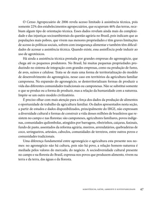 O Censo Agropecuário de 2006 revela acesso limitado à assistência técnica, pois
somente 22% dos estabelecimentos agropecuários, que ocupavam 46% das terras, rece-
biam algum tipo de orientação técnica. Esses dados revelam ainda mais da complexi-
dade e das injustiças socioambientais da questão agrária no Brasil, pois indicam que as
populações mais pobres, que vivem nas menores propriedades e têm graves limitações
de acesso às políticas sociais, sofrem com insegurança alimentar e também têm dificul-
dades de acessar a assistência técnica. Quando existe, essa assistÊncia pode induzir ao
uso de agrotóxicos.
    Há ainda a assistência técnica prestada por grandes empresas do agronegócio, que
chega até os pequenos produtores. No Brasil, há muitas pequenas propriedades pro-
duzindo no sistema de integração com grandes empresas, como na produção de fumo,
de aves, suínos e celulose. Trata-se de mais uma forma de territorialização do modelo
de desenvolvimento do agronegócio, nesse caso em territórios da agricultura familiar
camponesa. Na expansão do agronegócio, se desterritorializam formas de produzir a
vida das diferentes comunidades tradicionais ou camponesas. Não se substitui somente
o que se produz ou a forma de produzir, mas a relação da humanidade com a natureza.
Impõe-se um outro modelo civilizatório.
    É preciso olhar com mais atenção para a força dos dados da produção de alimentos
e oportunidade de trabalho da agricultura familiar. Os dados apresentados nesta seção,
a partir de estudos e dados disponibilizados, principalmente do IBGE, não expressam
a diversidade cultural e formas de construir a vida desses milhões de brasileiros que re-
sistem no campo e nas florestas: são camponeses, agricultores familiares, povos indíge-
nas, comunidades quilombolas, atingidos por barragens, ribeirinhos, caiçaras, faxinais,
fundo de pasto, assentados da reforma agrária, meeiros, arrendatários, quebradeiras de
coco, seringueiros, artesãos, caboclos, comunidades de terreiros, entre outros povos e
comunidades tradicionais.
    Uma diferença fundamental entre agronegócio e agricultura esta presente nos no-
mes: no agronegócio não há cultura, pois não há povo, a relação homem-natureza é
mediada pelos valores do mercado, do negócio. A sociodiversidade cultural presente
no campo e na floresta do Brasil, expressa nos povos que produzem alimento, vivem na
terra e da terra, das águas e da floresta.




                                               agrotóxicos, saúde, ambiente e sustentabilidade   47
 