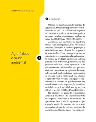 | parte 2
Agrotóxicos e saúde ambiental




                                                                          a Introdução

                                                                              O Brasil é o maior consumidor mundial de
                                                                          agrotóxicos, dado estimado pelo volume comer-
                                                                          cializado no país. Os trabalhadores expostos
                                                                          são numerosos, sendo as intoxicações agudas a
                                                                          face mais visível do impacto destes produtos na
                                                                          saúde (FARIA, FASSA e FACCHINI, 2007).
                                                                              A utilização dos agrotóxicos no Brasil tem
                                                                          trazido sérias consequências, tanto para o meio
                                                                          ambiente como para a saúde da população e
                                                                          do trabalhador, especialmente do camponês e
                                     Agrotóxicos                          de suas famílias. Essas consequências são, na
                                                                          maioria das vezes, condicionadas pelo contex-
                                     e saúde                          ❸   to e modo de produção químico-dependente,
                                     ambiental                            pelas relações de trabalho, pela toxicidade dos
                                                                          produtos utilizados, como agrotóxicos e de
                                                                          micronutrientes contaminados, pela precarie-
                                                                          dade dos mecanismos de vigilância da saúde,
                                                                          pelo uso inadequado ou falta de equipamentos
                                                                          de proteção coletiva e individual. Esta situação
                                                                          é agravada pelas precárias condições socioe-
                                                                          conômicas e culturais da grande maioria dos
                                                                          trabalhadores rurais, o que amplia sua vulne-
                                                                          rabilidade frente à toxicidade dos agrotóxicos
                                                                          (SILVA et al., 2001; SOBREIRA; ADISSI, 2003).
                                                                              São inúmeros os casos de contaminação
                                                                          ambiental resultantes da irresponsabilidade
                                                                          de empresas fabricantes e formuladoras de
                                                                          agrotóxicos, bem como do agronegócio, que
                                                                          é grande usuário de venenos. Não raramente
                                                                          populações inteiras são expostas aos riscos da
                                                                          contaminação. Na maioria das vezes, as pesso-


                                48   dossiê abrasco | parte 2
 