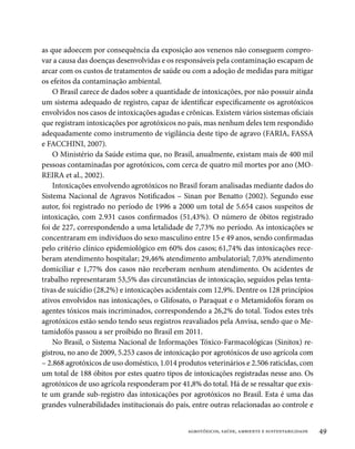 as que adoecem por consequência da exposição aos venenos não conseguem compro-
var a causa das doenças desenvolvidas e os responsáveis pela contaminação escapam de
arcar com os custos de tratamentos de saúde ou com a adoção de medidas para mitigar
os efeitos da contaminação ambiental.
    O Brasil carece de dados sobre a quantidade de intoxicações, por não possuir ainda
um sistema adequado de registro, capaz de identificar especificamente os agrotóxicos
envolvidos nos casos de intoxicações agudas e crônicas. Existem vários sistemas oficiais
que registram intoxicações por agrotóxicos no país, mas nenhum deles tem respondido
adequadamente como instrumento de vigilância deste tipo de agravo (FARIA, FASSA
e FACCHINI, 2007).
    O Ministério da Saúde estima que, no Brasil, anualmente, existam mais de 400 mil
pessoas contaminadas por agrotóxicos, com cerca de quatro mil mortes por ano (MO-
REIRA et al., 2002).
    Intoxicações envolvendo agrotóxicos no Brasil foram analisadas mediante dados do
Sistema Nacional de Agravos Notificados – Sinan por Benatto (2002). Segundo esse
autor, foi registrado no período de 1996 a 2000 um total de 5.654 casos suspeitos de
intoxicação, com 2.931 casos confirmados (51,43%). O número de óbitos registrado
foi de 227, correspondendo a uma letalidade de 7,73% no período. As intoxicações se
concentraram em indivíduos do sexo masculino entre 15 e 49 anos, sendo confirmadas
pelo critério clínico epidemiológico em 60% dos casos; 61,74% das intoxicações rece-
beram atendimento hospitalar; 29,46% atendimento ambulatorial; 7,03% atendimento
domiciliar e 1,77% dos casos não receberam nenhum atendimento. Os acidentes de
trabalho representaram 53,5% das circunstâncias de intoxicação, seguidos pelas tenta-
tivas de suicídio (28,2%) e intoxicações acidentais com 12,9%. Dentre os 128 princípios
ativos envolvidos nas intoxicações, o Glifosato, o Paraquat e o Metamidofós foram os
agentes tóxicos mais incriminados, correspondendo a 26,2% do total. Todos estes três
agrotóxicos estão sendo tendo seus registros reavaliados pela Anvisa, sendo que o Me-
tamidofós passou a ser proibido no Brasil em 2011.
    No Brasil, o Sistema Nacional de Informações Tóxico-Farmacológicas (Sinitox) re-
gistrou, no ano de 2009, 5.253 casos de intoxicação por agrotóxicos de uso agrícola com
– 2.868 agrotóxicos de uso doméstico, 1.014 produtos veterinários e 2.506 raticidas, com
um total de 188 óbitos por estes quatro tipos de intoxicações registradas nesse ano. Os
agrotóxicos de uso agrícola responderam por 41,8% do total. Há de se ressaltar que exis-
te um grande sub-registro das intoxicações por agrotóxicos no Brasil. Esta é uma das
grandes vulnerabilidades institucionais do país, entre outras relacionadas ao controle e


                                               agrotóxicos, saúde, ambiente e sustentabilidade   49
 