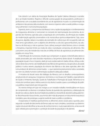 Este dossiê é um alerta da Associação Brasileira de Saúde Coletiva (Abrascp) à socieda-
de e ao Estado brasileiro. Registra e difunde a preocupação de pesquisadores, professores e
profissionais com a escalada ascendente de uso de agrotóxicos no país e a contaminação do
ambiente e das pessoas dela resultante, com severos impactos sobre a saúde pública e a segu-
rança alimentar e nutricional da população.
    Expressa, assim, o compromisso da Abrasco com a saúde da população e o enfrentamento
da insegurança alimentar e nutricional, no contexto de reprimarização da economia, da ex-
pansão das fronteiras agrícolas para a exportação de commodities, da afirmação do modelo
da modernização agrícola conservadora e da monocultura químico-dependente. Soja, cana-
de-açúcar, algodão, tabaco e eucalipto são exemplos de cultivos que vêm ocupando cada vez
mais terras agricultáveis, com o objetivo de alimentar o ciclo dos agrocombustíveis, da celu-
lose ou do ferro-aço, e não as pessoas. Esses cultivos avançam sobre biomas como o cerrado
e Amazônia, impondo limites ao modo de vida e à produção camponesa de alimentos. Eles
consumem cerca de metade dos mais de um bilhão de litros de agrotóxicos anualmente des-
pejados em nossa Terra.
    A identificação de numerosos estudos que comprovam os graves e diversificados danos à
saúde provocados por estes biocidas impulsiona o lançamento deste dossiê. A amplitude da
população à qual o risco é imposto, dado já muito evidenciado em dados oficiais, reforça a rele-
vância deste documento: são trabalhadores das fábricas de agrotóxicos, da agricultura, da saúde
pública e outros setores; população do entorno das fábricas e das áreas agrícolas; além dos
consumidores de alimentos contaminados – o que representa praticamente toda a sociedade,
que tem seu direito humano à alimentação saudável e adequada violado.
    A iniciativa do dossiê nasce dos diálogos da Abrasco com os desafios contemporâneos,
amadurecido em pesquisas, Congressos, Seminários e nos Grupos de Trabalho, especialmente
de Saúde e Ambiente, Nutrição, Saúde do Trabalhador e Promoção da Saúde. Alimenta-se no
intuito de contribuir para o efetivo exercício do direito à saúde e para a consolidação de políti-
cas públicas responsáveis por esta garantia.
    Ao mesmo tempo em que nos instigou a um inovador trabalho interdisciplinar em busca
de compreender as diversas e complexas facetas da questão dos agrotóxicos, a elaboração do
dossiê nos colocou diante da enormidade do problema e da tarefa de abordá-lo adequadamen-
te. Reconhecendo nossos limites, assumimos abrir mão de preparar um documento exaustivo e
completo, para não postergar a urgente tarefa de trazer a público o problema.
    A expectativa é mobilizar positivamente os diferentes atores sociais para a questão, pros-
seguindo na tarefa de descrevê-la de forma cada vez mais completa, caracterizar sua determi-
nação estrutural, identificar as lacunas de conhecimento e, muito especialmente, as lacunas de
ação voltada para a promoção e a proteção da saúde da população e do planeta.
                                                                                         Alerta!



                                                                                 apresentação | V
 