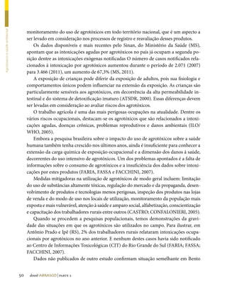 monitoramento do uso de agrotóxicos em todo território nacional, que é um aspecto a
Agrotóxicos e saúde ambiental




                                     ser levado em consideração nos processos de registro e reavaliação desses produtos.
                                         Os dados disponíveis e mais recentes pelo Sinan, do Ministério da Saúde (MS),
                                     apontam que as intoxicações agudas por agrotóxicos no país já ocupam a segunda po-
                                     sição dentre as intoxicações exógenas notificadas O número de casos notificados rela-
                                     cionados à intoxicação por agrotóxicos aumentou durante o período de 2.071 (2007)
                                     para 3.466 (2011), um aumento de 67,3% (MS, 2011).
                                         A exposição de crianças pode diferir da exposição de adultos, pois sua fisiologia e
                                     comportamentos únicos podem influenciar na extensão da exposição. As crianças são
                                     particularmente sensíveis aos agrotóxicos, em decorrência da alta permeabilidade in-
                                     testinal e do sistema de detoxificação imaturo (ATSDR, 2000). Essas diferenças devem
                                     ser levadas em consideração ao avaliar riscos dos agrotóxicos.
                                         O trabalho agrícola é uma das mais perigosas ocupações na atualidade. Dentre os
                                     vários riscos ocupacionais, destacam-se os agrotóxicos que são relacionados a intoxi-
                                     cações agudas, doenças crônicas, problemas reprodutivos e danos ambientais (ILO/
                                     WHO, 2005).
                                         Embora a pesquisa brasileira sobre o impacto do uso de agrotóxicos sobre a saúde
                                     humana também tenha crescido nos últimos anos, ainda é insuficiente para conhecer a
                                     extensão da carga química de exposição ocupacional e a dimensão dos danos à saúde,
                                     decorrentes do uso intensivo de agrotóxicos. Um dos problemas apontados é a falta de
                                     informações sobre o consumo de agrotóxicos e a insuficiência dos dados sobre intoxi-
                                     cações por estes produtos (FARIA, FASSA e FACCHINI, 2007).
                                         Medidas mitigadoras na utilização de agrotóxicos de modo geral incluem: limitação
                                     do uso de substâncias altamente tóxicas, regulação do mercado e da propaganda, desen-
                                     volvimento de produtos e tecnologias menos perigosas, inspeção dos produtos nas lojas
                                     de venda e do modo de uso nos locais de utilização, monitoramento da população mais
                                     exposta e mais vulnerável, atenção à saúde e amparo social, alfabetização, conscientização
                                     e capacitação dos trabalhadores rurais entre outros (CASTRO; CONFALONIERI, 2005).
                                         Quando se procedem a pesquisas populacionais, temos demonstrações da gravi-
                                     dade das situações em que os agrotóxicos são utilizados no campo. Para ilustrar, em
                                     Antônio Prado e Ipê (RS), 2% dos trabalhadores rurais relataram intoxicações ocupa-
                                     cionais por agrotóxicos no ano anterior. E nenhum destes casos havia sido notificado
                                     ao Centro de Informações Toxicológicas (CIT) do Rio Grande do Sul (FARIA; FASSA;
                                     FACCHINI, 2007).
                                         Dados não publicados de outro estudo confirmam situação semelhante em Bento


                                50    dossiê abrasco | parte 2
 