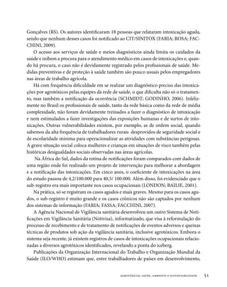 Gonçalves (RS). Os autores identificaram 18 pessoas que relataram intoxicação aguda,
sendo que nenhum desses casos foi notificado ao CIT/SINITOX (FARIA; ROSA; FAC-
CHINI, 2009).
    O acesso aos serviços de saúde e meios diagnósticos ainda limita os cuidados da
saúde e inibem a procura para o atendimento médico em casos de intoxicações e, quan-
do há procura, o caso não é devidamente registrado pelos profissionais de saúde. Me-
didas preventivas e de proteção à saúde também são pouco usuais pelos empregadores
nas áreas de trabalho agrícola.
    Há com frequência dificuldade em se realizar um diagnóstico preciso das intoxica-
ções por agrotóxicos pelas equipes da rede de saúde, o que dificulta não só o tratamen-
to, mas também a notificação da ocorrência (SCHMIDT; GODINHO, 2006). Infeliz-
mente no Brasil os profissionais de saúde, tanto da rede básica como da rede de média
complexidade, não foram devidamente treinados a fazer o diagnóstico de intoxicação
e nem estimulados a fazer investigações das exposições humanas e de surtos de into-
xicações. Outras vulnerabilidades existem, por exemplo, as de ordem social, quando
sabemos da alta frequência de trabalhadores rurais desprovidos de seguridade social e
de escolaridade mínima para operacionalizar as atividades com substâncias perigosas.
A grave situação social coloca mulheres e crianças em situações de risco também pelas
históricas desigualdades sociais observadas nas áreas agrícolas.
     Na África do Sul, dados da rotina de notificações foram comparados com dados de
uma região onde foi realizado um projeto de intervenção para melhorar a abordagem
e a notificação das intoxicações. Em cinco anos, o coeficiente de intoxicações na área
do estudo passou de 4,2/100.000 para 40,5/ 100.000. Além disso, foi evidenciado que o
sub-registro era mais importante nos casos ocupacionais (LONDON; BAILIE, 2001).
    Na prática, só se registram os casos agudos e mais graves. Mesmo para os casos agu-
dos, o sub-registro é muito grande e os casos crônicos não são captados por nenhum
dos sistemas de informação (FARIA; FASSA; FACCHINI, 2007).
    A Agência Nacional de Vigilância sanitária desenvolveu um outro Sistema de Noti-
ficações em Vigilância Sanitária (Notivisa), informatizado, que visa à reformulação do
processo de recebimento e de tratamento de notificações de eventos adversos e queixas
técnicas de produtos sob ação da vigilância sanitária, inclusive agrotóxicos. Embora o
sistema seja recente, já existem registros de casos de intoxicações ocupacionais relacio-
nadas a diversos agrotóxicos identificados, revelando a ponta do iceberg.
    Publicações da Organização Internacional do Trabalho e Organização Mundial da
Saúde (ILO/WHO) estimam que, entre trabalhadores de países em desenvolvimento,


                                               agrotóxicos, saúde, ambiente e sustentabilidade   51
 
