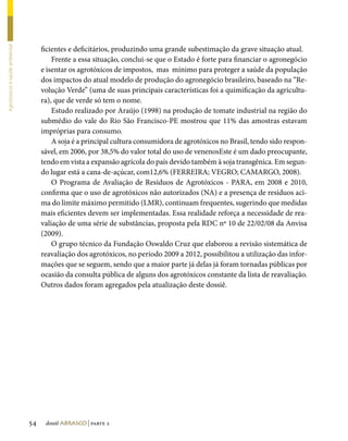 ficientes e deficitários, produzindo uma grande subestimação da grave situação atual.
Agrotóxicos e saúde ambiental




                                         Frente a essa situação, conclui-se que o Estado é forte para financiar o agronegócio
                                     e isentar os agrotóxicos de impostos, mas mínimo para proteger a saúde da população
                                     dos impactos do atual modelo de produção do agronegócio brasileiro, baseado na “Re-
                                     volução Verde” (uma de suas principais características foi a quimificação da agricultu-
                                     ra), que de verde só tem o nome.
                                         Estudo realizado por Araújo (1998) na produção de tomate industrial na região do
                                     submédio do vale do Rio São Francisco-PE mostrou que 11% das amostras estavam
                                     impróprias para consumo.
                                         A soja é a principal cultura consumidora de agrotóxicos no Brasil, tendo sido respon-
                                     sável, em 2006, por 38,5% do valor total do uso de venenosEste é um dado preocupante,
                                     tendo em vista a expansão agrícola do país devido também à soja transgênica. Em segun-
                                     do lugar está a cana-de-açúcar, com12,6% (FERREIRA; VEGRO; CAMARGO, 2008).
                                         O Programa de Avaliação de Resíduos de Agrotóxicos - PARA, em 2008 e 2010,
                                     confirma que o uso de agrotóxicos não autorizados (NA) e a presença de resíduos aci-
                                     ma do limite máximo permitido (LMR), continuam frequentes, sugerindo que medidas
                                     mais eficientes devem ser implementadas. Essa realidade reforça a necessidade de rea-
                                     valiação de uma série de substâncias, proposta pela RDC nº 10 de 22/02/08 da Anvisa
                                     (2009).
                                         O grupo técnico da Fundação Oswaldo Cruz que elaborou a revisão sistemática de
                                     reavaliação dos agrotóxicos, no período 2009 a 2012, possibilitou a utilização das infor-
                                     mações que se seguem, sendo que a maior parte já delas já foram tornadas públicas por
                                     ocasião da consulta pública de alguns dos agrotóxicos constante da lista de reavaliação.
                                     Outros dados foram agregados pela atualização deste dossiê.




                                54    dossiê abrasco | parte 2
 