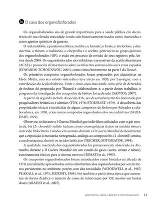 b O caso dos organofosforados
    Os organofosforados são de grande importância para a saúde pública em decor-
rência de sua elevada toxicidade, tendo sido historicamente usados como inseticidas e
como agentes químicos de guerras.
    O metamidofós, a parationa etílica e metílica, o fosmete, o forate, o triclorfom, a aba-
mectina, o thiram, a malationa, o clorpirifós e o acefato, pertencem ao grupo químico
dos organofosforados (OP), e estão em processo de revisão de seus registros pela An-
visa desde 2008. Os organofosforados são inibidores irreversíveis da acetilcolinesterase
(AChE) e provocam efeitos tóxicos sobre os diferentes sistemas dos seres vivos expostos
(EDWARDS; TCHOUNWOU, 2005), como vimos brevemente na parte I do Dossiê.
    Os primeiros compostos organofosforados foram preparados por alquimistas na
Idade Média, mas seu estudo sistemático teve início em 1820, por Lassaigne, com a
esterificação do ácido fosfórico. Vinte e cinco anos mais tarde, uma série de derivados
de fosfinas foi preparada por Thinard e colaboradores e, a partir destes trabalhos, o
progresso da investigação dos compostos de fósforo foi acelerado (SANTOS, 2007).
    A partir da segunda metade do século XIX, seu desenvolvimento foi dominado por
pesquisadores britânicos e alemães (TOY, 1976; STODDART, 1979). A descoberta das
propriedades tóxicas e inseticidas de alguns compostos de fósforo por Schrader e cola-
boradores, em 1930, criou novos compostos organofosforados nas indústrias (STOD-
DART, 1979).
    Observou-se durante a I Guerra Mundial que indivíduos asfixiados com o gás mos-
tarda, bis (2- cloroetil) sulfeto tinham como consequências danos na medula óssea e
no tecido linfocitário. Estudos em animais durante a II Guerra Mundial demonstraram
que a exposição à mostarda nitrogenada, análoga ao composto bis (2-cloroetil) amino,
a mecloretamina, destrói os tecidos linfócitos (TEICHER; SOTOMAYOR, 1994).
    A qualidade inseticida dos organofosforados foi primeiramente observada na Ale-
manha durante a II Guerra Mundial em um estudo de gases (sarin, soman e tabun),
extremamente tóxicos para o sistema nervoso (ROSATI et al., 1995).
    Os compostos organofosforados foram introduzidos como biocidas na década de
1970, inicialmente apresentados como substitutivos dos organoclorados por serem me-
nos persistentes no ambiente, porém com alta toxicidade (WOODWELL et al., 1967;
PEAKALL et al., 1975; MURPHY, 1986). Foi também a partir dessa época que aumen-
tou de forma drástica o número de casos de intoxicação por OP, mesmo em baixas
doses (ARAUJO et al., 2007).


                                                 agrotóxicos, saúde, ambiente e sustentabilidade   55
 