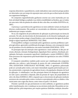 respostas detectáveis e quantificáveis, sendo indicadores mais sensíveis porque podem
ser detectados com um tempo de exposição mais curto do que as observações de efeito
nos organismos biológicos.
    Os compostos organofosforados ganharam enorme uso como inseticidas por sua
forte atividade biológica acoplada à sua relativa instabilidade na biosfera, que se traduz
em uma meia-vida em plantas da ordem de dois a dez dias, em média (SANTOS et al.,
2007).
    A presença e a persistência dos agrotóxicos no meio ambiente variam em função de
diversos condicionantes. Eles podem ser encontrados em diferentes compartimentos
ambientais por tempos variados.
    No ar, são originários de procedimentos de aplicação na pulverização em forma de
aerossóis. No solo, são decorrentes do derramamento ou do descarte inadequado, que
por percolação podem atingir o lençol freático, e por carreamento das águas de podem
atingir as águas superficiais (KOMATZU; VAZ, 2004).
    O desequilíbrio ecológico ocasionado pelos agrotóxicos acarreta problemas à pró-
pria agricultura, agravando a proliferação de pragas e doenças, com consequente maior
uso de produtos e/ou de substâncias com maior toxicidade (PASCHOAL, 1979).
    Os principais tipos de interação entre agrotóxicos e meio ambiente se dão por ad-
sorção, absorção, retenção, biodegradação, degradação físico-química, dissolução, pre-
cipitação, lixiviação, escoamento superficial, volatilização e sorção (GHISELLI, 2001).
Estes processos são responsáveis pela bioatividade dos agrotóxicos nos solos (VIEIRA
et al., 1999).
    O transporte atmosférico também pode ocorrer por volatilização dos compostos
aplicados nos cultivos e pela formação de poeira do solo contaminado (COOPER,
1991; EXTENTION TOXICOLOGY NETWORK, 1993). O agrotóxico pulverizado
pode ser carreado pelos ventos, com maior intensidade naqueles pulverizados por avi-
ões, promovendo a exposição de agricultores locais e de populações distantes do local
de aplicação. A volatilização é um dos principais fatores de dissipação do agrotóxico
no solo e para a atmosfera e depende, além da pressão de vapor, das propriedades do
solo e do clima (GHISELLI, 2001), enquanto que os decorrentes da aplicação mediante
aeronaves são carreados pelos ventos e inclusive se precipitando sobre as cidades e vilas
rurais junto com a água das chuvas, como vimos na parte 1 do dossiê.
    Durante o período em que permanecem no meio ambiente, os agrotóxicos podem
sofrer transformações, isto é, mudanças na sua estrutura molecular. Elas podem ser me-
diadas pela luz, pela temperatura, por reações químicas (hidrólise, oxidação, descarbo-


                                                agrotóxicos, saúde, ambiente e sustentabilidade   57
 