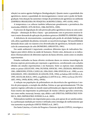 xilação) ou outros agentes biológicos (biodegradação). Quanto maior a quantidade dos
Agrotóxicos e saúde ambiental




                                     agrotóxicos, menor a quantidade de microorganismos e menor será o poder de biode-
                                     gradação. Esta situação faz aumentar o tempo de persistência do agrotóxico no ambiente
                                     (EMPRESA BRASILEIRA DE PESQUISA AGROPECUÁRIA, 1997; GOSS, 1992).
                                         A temperatura e as culturas também influenciam grandemente a persistência dos
                                     inseticidas (FREED, 1979; RUEGG, 1986; BATISTA, 1999).
                                         O processo de degradação do solo provocado pelos agrotóxicos inicia-se com a este-
                                     rilização – eliminação de flora e fauna – que juntamente com os processos erosivos le-
                                     vam à maior demanda de aplicação de produtos químicos (BARRETO; RIBEIRO, 2006).
                                         A deficiência de micronutrientes, ocasionada pela perda de atividade biológica no
                                     solo, afeta a qualidade das plantas, tornando-as suscetíveis às pragas. Tal suscetibilidade
                                     demanda doses cada vez maiores e/ou diversificadas de agrotóxicos, fechando assim o
                                     ciclo da contaminação do solo (ROMEIRO; ABRANTES, 1981).
                                         Em saúde ambiental é importante considerar diferentes tipos de indicadores bio-
                                     lógicos para inferir efeitos na saúde de humanos. Dentre estes, destacam-se os indica-
                                     dores (biomarcadores) de diferentes espécies da fauna silvestre, assim como os estudos
                                     experimentais.
                                         Estudos realizados na fauna silvestre revelaram danos no sistema imunológico de
                                     diversas espécies provocadas por exposição a agrotóxicos, corroborando com achados
                                     obtidos em estudos experimentais e em humanos. Entre as espécies mais estudadas
                                     estão os peixes (ZELICOFF, 1994; DUNIER; SIWICKI, 1993; ZEEMAN; BRINDLEY,
                                     1981; ARKOOSH; STEIN; CASILLAS, 1994; RAO, 1990; SIWICKI et al., 1990), as aves
                                     (GRASMAN, 1995; GRASMAN; SCANLON; FOX, 1994); as baleias (DE GUISE et al.,
                                     1995; AGUILAR; RAGA, 1993), os golfinhos (LAHVIS et al., 1993) e as focas (De STU-
                                     ART, 1995a, 1995b; ROSS, 1995a, 1995b).
                                         A redução nas populações de polinizadores em decorrência dos agrotóxicos é mo-
                                     tivo de preocupação, a exemplo das abelhas. Estima-se que aproximadamente 73% das
                                     espécies vegetais cultivadas no mundo sejam polinizadas por alguma espécie de abelha.
                                     Esses insetos são importantes na polinização de muitas culturas agrícolas comerciais,
                                     tais como melão, maracujá, laranja, caju, alfafa e café (FREITAS; IMPERATRIZ-FON-
                                     SECA, 2005; IMPERATRIZ-FONSECA et al., 2005).
                                         Polinizadores também são importantes para a soja, pois apesar de ser autofecundan-
                                     te, a polinização mediada por insetos é utilizada como estratégia de melhoramento que
                                     visa aumentos na produção (ORTIZ-PEREZ et al., 2007).
                                         Em Santa Catarina, o Centro de Pesquisa e Extensão Apícola (CEPEA), investigou a


                                58    dossiê abrasco | parte 2
 