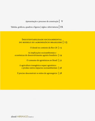 Apresentação e processo de construção |        v
Tabelas, gráficos, quadros e figuras | siglas e abreviaturas |   ix


            Insustentabilidade socioambiental
          do modelo do agronegócio brasileiro | 15

                         O dossiê no contexto da Rio+20 | 15

                   As implicações socioambientais e
     econômicas do desenvolvimento agrário brasileiro | 19

                    O consumo de agrotóxicos no Brasil | 32

          A agricultura transgênica requer agrotóxico
            e produz outros impactos socioambientais | 36

        É preciso desconstruir os mitos do agronegócio | 38




                      | parte 2
 