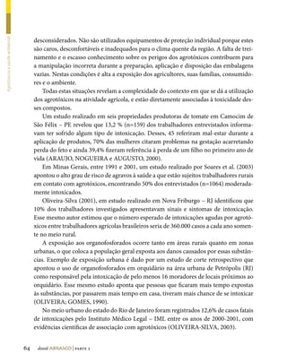 desconsiderados. Não são utilizados equipamentos de proteção individual porque estes
Agrotóxicos e saúde ambiental




                                     são caros, desconfortáveis e inadequados para o clima quente da região. A falta de trei-
                                     namento e o escasso conhecimento sobre os perigos dos agrotóxicos contribuem para
                                     a manipulação incorreta durante a preparação, aplicação e disposição das embalagens
                                     vazias. Nestas condições é alta a exposição dos agricultores, suas famílias, consumido-
                                     res e o ambiente.
                                         Todas estas situações revelam a complexidade do contexto em que se dá a utilização
                                     dos agrotóxicos na atividade agrícola, e estão diretamente associadas à toxicidade des-
                                     ses compostos.
                                         Um estudo realizado em seis propriedades produtoras de tomate em Camocim de
                                     São Félix – PE revelou que 13,2 % (n=159) dos trabalhadores entrevistados informa-
                                     vam ter sofrido algum tipo de intoxicação. Desses, 45 referiram mal-estar durante a
                                     aplicação de produtos, 70% das mulheres citaram problemas na gestação acarretando
                                     perda do feto e ainda 39,4% fizeram referência à perda de um filho no primeiro ano de
                                     vida (ARAUJO, NOGUEIRA e AUGUSTO, 2000).
                                         Em Minas Gerais, entre 1991 e 2001, um estudo realizado por Soares et al. (2003)
                                     apontou o alto grau de risco de agravos à saúde a que estão sujeitos trabalhadores rurais
                                     em contato com agrotóxicos, encontrando 50% dos entrevistados (n=1064) moderada-
                                     mente intoxicados.
                                         Oliveira-Silva (2001), em estudo realizado em Nova Friburgo – RJ identificou que
                                     10% dos trabalhadores investigados apresentavam sinais e sintomas de intoxicação.
                                     Esse mesmo autor estimou que o número esperado de intoxicações agudas por agrotó-
                                     xicos entre trabalhadores agrícolas brasileiros seria de 360.000 casos a cada ano somen-
                                     te no meio rural.
                                         A exposição aos organofosforados ocorre tanto em áreas rurais quanto em zonas
                                     urbanas, o que coloca a população geral exposta aos danos causados por essas substân-
                                     cias. Exemplo de exposição urbana é dado por um estudo de corte retrospectivo que
                                     apontou o uso de organofosforados em orquidário na área urbana de Petrópolis (RJ)
                                     como responsável pela intoxicação de pelo menos 16 moradores de locais próximos ao
                                     orquidário. Esse mesmo estudo aponta que pessoas que ficaram mais tempo expostas
                                     às substâncias, por passarem mais tempo em casa, tiveram mais chance de se intoxicar
                                     (OLIVEIRA; GOMES, 1990).
                                         No meio urbano do estado do Rio de Janeiro foram registrados 12,6% de casos fatais
                                     de intoxicações pelo Instituto Médico Legal – IML entre os anos de 2000-2001, com
                                     evidências científicas de associação com agrotóxicos (OLIVEIRA-SILVA, 2003).


                                64    dossiê abrasco | parte 2
 