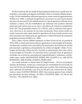 No Rio Grande do Sul, um estudo de base populacional descreveu o perfil sócio-de-
mográfico e a prevalência de algumas morbidades. Entre os resultados obtidos destaca-
se que 75% dos trabalhadores utilizavam agrotóxicos, sendo a maioria organofosforados
(FARIA et al., 2000). A utilização de agrotóxicos caracterizou-se como intensa durante
sete meses do ano (em 85% dos estabelecimentos); o tipo de agrotóxico utilizado variou
conforme a cultura, 12% dos trabalhadores que utilizavam estes produtos referiram
intoxicação pelo menos uma vez na vida e a prevalência de transtornos psiquiátricos
foi de 36%. Nas propriedades maiores (25 a 100 ha), onde se utilizavam mais agrotó-
xicos, observou-se um aumento do risco para intoxicações. Nesse mesmo estado, um
estudo transversal sobre saúde mental de agricultores da Serra Gaúcha mostrou uma
forte associação entre intoxicações por agrotóxicos e o desenvolvimento de transtornos
psiquiátricos menores (FARIA et al., 1999).
    Pires, Caldas e Recena (2005b) estudaram, no Mato Grosso do Sul, no período de
1992 a 2002, as intoxicações provocadas por agrotóxicos na microrregião de Dourados.
Foi observada correlação entre a prevalência de intoxicações e de tentativas de suicídio
pela exposição a agrotóxicos, principalmente nas culturas de algodão e feijão. Os mu-
nicípios de Dourados, Fátima do Sul e Vicentina se apresentaram como mais críticos
na microrregião de Dourados. Os inseticidas foram a principal classe de agrotóxicos
envolvidos nas ocorrências, principalmente organofosforados e carbamatos, corrobo-
rando outros estudos (SENANAYAKE; PEIRES, 1995; SAADEH et al., 1996; SOTH;
HOSOKAWA, 2000; SOARES; ALMEIDA; MORO, 2003).
    Um estudo realizado no Núcleo Rural de Vargem Bonita – DF, área de produção
intensiva de hortaliças, revelou que a intoxicação por metamidofós foi encontrada em
cinco (62,5%) dos oito trabalhadores que aplicavam o produto. Eles revelaram que logo
após a aplicação do inseticida, e por cerca de 24h após esta, sentiam dores de cabeça,
tontura e enjoo (CASTELO BRANCO, 2003). Estas mesmas queixas foram reveladas
por agricultores de Nova Friburgo - RJ (BULL; HATHWAY, 1986) e do Vale do São
Francisco – PE (ARAÚJO et al., 2000).




                                               agrotóxicos, saúde, ambiente e sustentabilidade   65
 