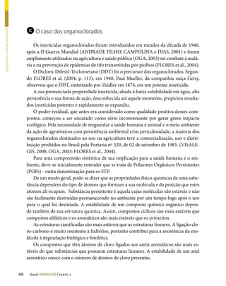 c O caso dos organoclorados
Agrotóxicos e saúde ambiental




                                         Os inseticidas organoclorados foram introduzidos em meados da década de 1940,
                                     após a II Guerra Mundial (ANDRADE FILHO, CAMPOLINA e DIAS, 2001) e foram
                                     amplamente utilizados na agricultura e saúde pública (OGA, 2003) no combate à malá-
                                     ria e na prevenção de epidemias de tifo transmitidas por piolhos (FLORES et al., 2004).
                                         O Dicloro-Difenil-Tricloroetano (DDT) foi o precursor dos organoclorados. Segun-
                                     do FLORES et al. (2004, p. 113), em 1940, Paul Mueller, da companhia suíça Geisy,
                                     observou que o DDT, sintetizado por Zeidler em 1874, era um potente inseticida.
                                         A sua pronunciada propriedade inseticida, aliada à baixa solubilidade em água, alta
                                     persistência e sua forma de ação, desconhecida até aquele momento, propiciou resulta-
                                     dos inseticidas potentes e rapidamente se expandiu.
                                         O poder residual, que antes era considerado como qualidade positiva desses com-
                                     postos, começou a ser encarado como sério inconveniente por gerar grave impacto
                                     ecológico. Pela necessidade de resguardar a saúde humana e animal e o meio ambiente
                                     da ação de agrotóxicos com persistência ambiental e/ou periculosidade, a maioria dos
                                     organoclorados destinados ao uso na agricultura teve a comercialização, uso e distri-
                                     buição proibidos no Brasil pela Portaria nº 329, de 02 de setembro de 1985. (VISALE-
                                     GIS, 2008; OGA, 2003; FLORES et al., 2004).
                                         Para uma compreensão sistêmica de sua implicação para a saúde humana e o am-
                                     biente, deve-se inicialmente entender que se trata de Poluentes Orgânicos Persistentes
                                     (POPs) - outra denominação para os STP.
                                         De um modo geral, pode-se dizer que as propriedades físico-químicas de uma subs-
                                     tância dependem do tipo de átomos que formam a sua molécula e da posição que estes
                                     átomos ali ocupam. Substância persistente é aquela cujas moléculas são estáveis e não
                                     são facilmente destruídas permanecendo no ambiente por um tempo logo após o uso
                                     para o qual foi destinada. A estabilidade de um composto químico orgânico depen-
                                     de também de sua estrutura química. Assim, compostos cíclicos são mais estáveis que
                                     compostos alifáticos e os aromáticos são mais estáveis que os primeiros.
                                         As estruturas ramificadas são mais estáveis que as estruturas lineares. A ligação clo-
                                     ro-carbono é muito resistente à hidrólise, portanto contribui para a resistência da mo-
                                     lécula à degradação biológica e fotolítica.
                                         Os compostos que têm átomos de cloro ligados aos anéis aromáticos são mais es-
                                     táveis do que substâncias que possuem estruturas lineares. A estabilidade de um anel
                                     aromático cresce com o número de átomos de cloro presentes.


                                66    dossiê abrasco | parte 2
 