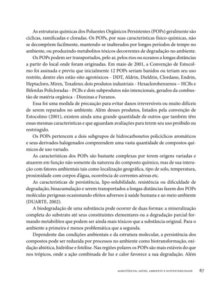 As estruturas químicas dos Poluentes Orgânicos Persistentes (POPs) geralmente são
cíclicas, ramificadas e cloradas. Os POPs, por suas características físico-químicas, não
se decompõem facilmente, mantendo-se inalterados por longos períodos de tempo no
ambiente, ou produzindo metabolitos tóxicos decorrentes de degradação no ambiente.
    Os POPs podem ser transportados, pelo ar, pelos rios ou oceanos a longas distâncias
a partir do local onde foram originadas. Em maio de 2001, a Convenção de Estocol-
mo foi assinada e previu que inicialmente 12 POPs seriam banidos ou teriam seu uso
restrito, dentre eles estão oito agrotóxicos - DDT, Aldrin, Dieldrin, Clordano, Endrin,
Heptacloro, Mirex, Toxafeno; dois produtos industriais - Hexaclorobenzenos – HCBs e
Bifenilas Policloradas - PCBs e dois subprodutos não intencionais, gerados da combus-
tão de matéria orgânica - Dioxinas e Furanos.
    Essa foi uma medida de precaução para evitar danos irreversíveis ou muito difíceis
de serem reparados no ambiente. Além desses produtos, listados pela convenção de
Estocolmo (2001), existem ainda uma grande quantidade de outros que também têm
essas mesmas características e que aguardam avaliações para terem seu uso proibido ou
restringido.
    Os POPs pertencem a dois subgrupos de hidrocarbonetos policíclicos aromáticos
e seus derivados halogenados compreendem uma vasta quantidade de compostos quí-
micos de uso variado.
    As características dos POPs são bastante complexas por terem origens variadas e
atuarem em função não somente da natureza do composto químico, mas de sua intera-
ção com fatores ambientais tais como localização geográfica, tipo de solo, temperatura,
proximidade com corpos d’água, ocorrência de correntes aéreas etc.
    As características de persistência, lipo-solubilidade, resistência ou dificuldade de
degradação, bioacumulação e serem transportados a longas distâncias fazem dos POPs
moléculas perigosas ocasionando efeitos adversos à saúde humana e ao meio ambiente
(DUARTE, 2002).
    A biodegradação de uma substância pode ocorrer de duas formas: a mineralização
completa do substrato até seus constituintes elementares ou a degradação parcial for-
mando metabólitos que podem ser ainda mais tóxicos que a substância original. Para o
ambiente a primeira é menos problemática que a segunda.
    Dependente das condições ambientais e da estrutura molecular, a persistência dos
compostos pode ser reduzida por processos no ambiente como biotransformação, oxi-
dação abiótica, hidrólise e fotólise. Nas regiões polares os POPs são mais estáveis do que
nos trópicos, onde a ação combinada de luz e calor favorece a sua degradação. Além


                                                agrotóxicos, saúde, ambiente e sustentabilidade   67
 