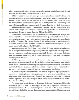 disso, uma substância não persistente cujo produto de degradação é persistente deverá
Agrotóxicos e saúde ambiental




                                     também ser considerada como tal (DUARTE, 2002).
                                         A bioconcentração é um processo que causa o aumento da concentração de uma
                                     substância química em um organismo aquático, em relação a sua concentração na água,
                                     devido à incorporação através de sua absorção unicamente pela água, a qual pode ocor-
                                     rer pela superfície respiratória e/ou pela pele. A biomagnificação é a acumulação de
                                     uma substância na biota em toda a extensão da cadeia alimentar através da alimentação.
                                         A bioacumulação é o somatório destes dois processos. Essas três características des-
                                     crevem juntas um processo pelo qual a concentração de poluentes nos animais aumen-
                                     ta na direção do topo da cadeia alimentar (MIRANDA, 2006).
                                         Para que estes processos ocorram, a substância deve ser lipossolúvel, ou seja, pos-
                                     suir a propriedade de se dissolver referencialmente em gorduras, podendo assim fixar-
                                     se nos tecidos dos seres vivos e ali permanecer quando persistentes. A lipossolubilidade
                                     é também função do alto grau de cloração destas moléculas que as fazem capazes de
                                     atravessar com facilidade a estrutura fosfolipídica das membranas biológicas e se acu-
                                     mularem no tecido adiposo (DUARTE, 2002).
                                         A dispersão ambiental dos POPs é a propriedade de maior impacto, transforman-
                                     do-os num problema de dimensões globais e por tal tem regulamentação intergoverna-
                                     mental para a sua produção e emprego. A capacidade de transporte a longas distâncias
                                     é decorrente de sua semivolatilidade. A grandeza físico-química que mede esta proprie-
                                     dade é a pressão de vapor.
                                         Os POPs apresentam valores de pressão de vapor tais, que podem evaporar e con-
                                     densar sucessivamente dependendo das condições em que se encontram. A pressão de
                                     vapor de um composto, responsável por suas propriedades evaporativas, é fortemente
                                     dependente da temperatura. As substâncias tendem a evaporar quanto mais alta a tem-
                                     peratura e consequentemente condensam-se a temperaturas mais baixas.
                                         As substâncias persistentes utilizadas nos trópicos evaporam, e por processos su-
                                     cessivos de condensação/evaporação, dependentes da temperatura, se distribuem em
                                     direção aos pólos com velocidade em função de sua pressão de vapor. Este mecanismo
                                     explica a presença de POPs nas regiões árticas, onde nunca foram utilizados (GON-
                                     ÇALVES et al., 2007).
                                         Por todas essas características, os Poluentes Orgânicos Persistentes (POPs) são
                                     substâncias químicas sintéticas tóxicas para os seres vivos. A primeira evidência que
                                     relacionou os POPs a danos à vida selvagem foi descoberta na América do Norte nos
                                     anos 1960, por Rachel Carson, que diagnosticou que a população de falcões peregrinos


                                68    dossiê abrasco | parte 2
 