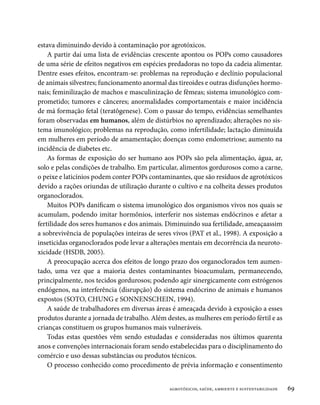 estava diminuindo devido à contaminação por agrotóxicos.
    A partir daí uma lista de evidências crescente apontou os POPs como causadores
de uma série de efeitos negativos em espécies predadoras no topo da cadeia alimentar.
Dentre esses efeitos, encontram-se: problemas na reprodução e declínio populacional
de animais silvestres; funcionamento anormal das tireoides e outras disfunções hormo-
nais; feminilização de machos e masculinização de fêmeas; sistema imunológico com-
prometido; tumores e cânceres; anormalidades comportamentais e maior incidência
de má formação fetal (teratôgenese). Com o passar do tempo, evidências semelhantes
foram observadas em humanos, além de distúrbios no aprendizado; alterações no sis-
tema imunológico; problemas na reprodução, como infertilidade; lactação diminuída
em mulheres em período de amamentação; doenças como endometriose; aumento na
incidência de diabetes etc.
    As formas de exposição do ser humano aos POPs são pela alimentação, água, ar,
solo e pelas condições de trabalho. Em particular, alimentos gordurosos como a carne,
o peixe e laticínios podem conter POPs contaminantes, que são resíduos de agrotóxicos
devido a rações oriundas de utilização durante o cultivo e na colheita desses produtos
organoclorados.
    Muitos POPs danificam o sistema imunológico dos organismos vivos nos quais se
acumulam, podendo imitar hormônios, interferir nos sistemas endócrinos e afetar a
fertilidade dos seres humanos e dos animais. Diminuindo sua fertilidade, ameaçaassim
a sobrevivência de populações inteiras de seres vivos (PAT et al., 1998). A exposição a
inseticidas organoclorados pode levar a alterações mentais em decorrência da neuroto-
xicidade (HSDB, 2005).
    A preocupação acerca dos efeitos de longo prazo dos organoclorados tem aumen-
tado, uma vez que a maioria destes contaminantes bioacumulam, permanecendo,
principalmente, nos tecidos gordurosos; podendo agir sinergicamente com estrógenos
endógenos, na interferência (disrupção) do sistema endócrino de animais e humanos
expostos (SOTO, CHUNG e SONNENSCHEIN, 1994).
    A saúde de trabalhadores em diversas áreas é ameaçada devido à exposição a esses
produtos durante a jornada de trabalho. Além destes, as mulheres em período fértil e as
crianças constituem os grupos humanos mais vulneráveis.
    Todas estas questões vêm sendo estudadas e consideradas nos últimos quarenta
anos e convenções internacionais foram sendo estabelecidas para o disciplinamento do
comércio e uso dessas substâncias ou produtos técnicos.
    O processo conhecido como procedimento de prévia informação e consentimento


                                              agrotóxicos, saúde, ambiente e sustentabilidade   69
 
