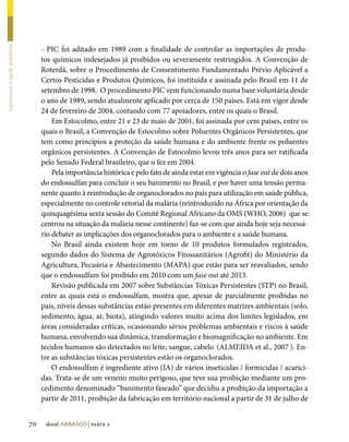 - PIC foi aditado em 1989 com a finalidade de controlar as importações de produ-
Agrotóxicos e saúde ambiental




                                     tos químicos indesejados já proibidos ou severamente restringidos. A Convenção de
                                     Roterdã, sobre o Procedimento de Consentimento Fundamentado Prévio Aplicável a
                                     Certos Pesticidas e Produtos Químicos, foi instituída e assinada pelo Brasil em 11 de
                                     setembro de 1998. O procedimento PIC vem funcionando numa base voluntária desde
                                     o ano de 1989, sendo atualmente aplicado por cerca de 150 países. Está em vigor desde
                                     24 de fevereiro de 2004, contando com 77 apoiadores, entre os quais o Brasil.
                                         Em Estocolmo, entre 21 e 23 de maio de 2001, foi assinada por cem países, entre os
                                     quais o Brasil, a Convenção de Estocolmo sobre Poluentes Orgânicos Persistentes, que
                                     tem como princípios a proteção da saúde humana e do ambiente frente os poluentes
                                     orgânicos persistentes. A Convenção de Estocolmo levou três anos para ser ratificada
                                     pelo Senado Federal brasileiro, que o fez em 2004.
                                         Pela importância histórica e pelo fato de ainda estar em vigência o fase out de dois anos
                                     do endossulfan para concluir o seu banimento no Brasil, e por haver uma tensão perma-
                                     nente quanto à reintrodução de organoclorados no país para utilização em saúde pública,
                                     especialmente no controle vetorial da malária (reintroduzido na África por orientação da
                                     quinquagésima sexta sessão do Comitê Regional Africano da OMS (WHO, 2006) que se
                                     centrou na situação da malária nesse continente) faz-se com que ainda hoje seja necessá-
                                     rio debater as implicações dos organoclorados para o ambiente e a saúde humana.
                                         No Brasil ainda existem hoje em torno de 10 produtos formulados registrados,
                                     segundo dados do Sistema de Agrotóxicos Fitossanitários (Agrofit) do Ministério da
                                     Agricultura, Pecuária e Abastecimento (MAPA) que estão para ser reavaliados, sendo
                                     que o endossulfam foi proibido em 2010 com um fase out até 2013.
                                         Revisão publicada em 2007 sobre Substâncias Tóxicas Persistentes (STP) no Brasil,
                                     entre as quais está o endossulfam, mostra que, apesar de parcialmente proibidas no
                                     país, níveis dessas substâncias estão presentes em diferentes matrizes ambientais (solo,
                                     sedimento, água, ar, biota), atingindo valores muito acima dos limites legislados, em
                                     áreas consideradas críticas, ocasionando sérios problemas ambientais e riscos à saúde
                                     humana, envolvendo sua dinâmica, transformação e biomagnificação no ambiente. Em
                                     tecidos humanos são detectados no leite, sangue, cabelo (ALMEIDA et al., 2007 ). En-
                                     tre as substâncias tóxicas persistentes estão os organoclorados.
                                         O endossulfam é ingrediente ativo (IA) de vários inseticidas / formicidas / acarici-
                                     das. Trata-se de um veneno muito perigoso, que teve sua proibição mediante um pro-
                                     cedimento denominado “banimento faseado” que decidiu a proibição da importação a
                                     partir de 2011, proibição da fabricação em território nacional a partir de 31 de julho de


                                70    dossiê abrasco | parte 2
 