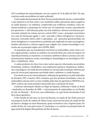 2012 e proibição da comercialização e do uso a partir de 31 de julho de 2013. Ou seja,
continua sendo um problema de saúde ambiental.
    Como ampla documentação da Nota Técnica produzida pela Anvisa, o endossulfam
e seus isômeros a, b, bem como o seu metabolito sulfato apresentam efeitos negativos
na saúde humana e no ambiente, comprovados por evidências científicas. Esses ele-
mentos justificam a proposição da Anvisa por seu banimento no país, especialmente
por apresentar: 1- fácil absorção pelas vias oral, inalatória e dérmica em humanos pro-
movendo estímulo do sistema nervoso central (SNC) como a principal característica
nos casos de intoxicação aguda; 2- estar associado a efeitos estrogênicos e imunossu-
pressores, exercendo efeitos sobre a reprodução; por apresentar genotoxicidade nos
níveis mutagênicos e cromossômicos, podendo estar implicado em ação carcinogênico.
Estudos subcrônicos e crônicos sugerem que o fígado, rins, sistema imunológico e tes-
tículos são os principais órgãos-alvo (HSDB, 2005).
    As populações que são notadamente suscetíveis ao endossulfam, assim como a ou-
tros organoclorados, incluem as mulheres em período fértil, por conta do impacto na
reprodução humana, os nascituros, os neonatos, também os idosos e pessoas com com-
prometimentos hepáticos, renais, imunológicos, hematológicos ou neurológicos (NA-
QVI e VAISHNAVI, 1993).
    A cadeia produtiva do cloro, bem como outros aspectos relacionados aos produtos
formulados, resíduos e metabólitos e suas implicações químicas, bioquímicas, ambien-
tais, toxicológicas e de saúde deveria também ser incorporada à avaliação sistêmica por
parte da Anvisa pela importante nocividade sobre o ambiente e a saúde humana.
    Um estudo acerca da comercialização e utilização de agrotóxicos no pólo fruticultor
de Petrolina (PE) e Juazeiro (BA) constatou que dois produtos formulados à base de
endossulfam estavam entre os mais vendidos pelas lojas de agrotóxicos (BEDOR et al.,
2007), embora não sejam produtos autorizados para a produção de frutas.
    Conforme informações obtidas no Mapa da Injustiça Ambiental e Saúde no Brasil
–atualizadas em dezembro de 2009 – o derramamento de endossulfam no rio Paraíba
do Sul, em Resende – RJ foi um caso emblemático, no qual foram derramados 8 mil
litros desse agrotóxico.
    O Rio Paraíba do Sul nasce na Serra da Bocaina, no estado de São Paulo, percorre
um pequeno trecho do sudeste de Minas Gerais, atravessa boa parte do estado do Rio
de Janeiro e deságua no norte fluminense, quase na fronteira com o Espírito Santo. No
estado do Rio ele cruza pelo menos 37 municípios e se constitui na principal fonte de
água potável da Região Metropolitana do Rio de Janeiro.


                                              agrotóxicos, saúde, ambiente e sustentabilidade   71
 
