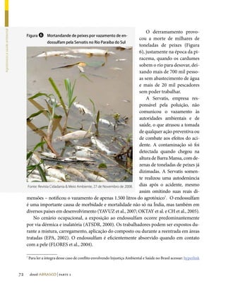 O derramamento provo-
Agrotóxicos e saúde ambiental




                                     Figura ❻ Mortandande de peixes por vazamento de en-
                                                                                                        cou a morte de milhares de
                                                   dossulfam pela Servatis no Rio Paraíba do Sul
                                                                                                        toneladas de peixes (Figura
                                                                                                        6), justamente na época da pi-
                                                                                                        racema, quando os cardumes
                                                                                                        sobem o rio para desovar, dei-
                                                                                                        xando mais de 700 mil pesso-
                                                                                                        as sem abastecimento de água
                                                                                                        e mais de 20 mil pescadores
                                                                                                        sem poder trabalhar.
                                                                                                            A Servatis, empresa res-
                                                                                                        ponsável pela poluição, não
                                                                                                        comunicou o vazamento às
                                                                                                        autoridades ambientais e de
                                                                                                        saúde, o que atrasou a tomada
                                                                                                        de qualquer ação preventiva ou
                                                                                                        de combate aos efeitos do aci-
                                                                                                        dente. A contaminação só foi
                                                                                                        detectada quando chegou na
                                                                                                        altura de Barra Mansa, com de-
                                                                                                        zenas de toneladas de peixes já
                                                                                                        dizimadas. A Servatis somen-
                                                                                                        te realizou uma autodenúncia
                                      Fonte: Revista Cidadania  Meio Ambiente, 27 de Novembro de 2008. dias após o acidente, mesmo
                                                                                                        assim omitindo suas reais di-
                                     mensões – notificou o vazamento de apenas 1.500 litros do agrotóxico7. O endossulfam
                                     é uma importante causa de morbidade e mortalidade não só na Índia, mas também em
                                     diversos países em desenvolvimento (YAVUZ et al., 2007; OKTAY et al. e CH et al., 2005).
                                         No cenário ocupacional, a exposição ao endossulfam ocorre predominantemente
                                     por via dérmica e inalatória (ATSDR, 2000). Os trabalhadores podem ser expostos du-
                                     rante a mistura, carregamento, aplicação do composto ou durante a reentrada em áreas
                                     tratadas (EPA, 2002). O endossulfam é eficientemente absorvido quando em contato
                                     com a pele (FLORES et al., 2004).

                                     7
                                         Para ler a íntegra desse caso de conflito envolvendo Injustiça Ambiental e Saúde no Brasil acessar: hyperlink



                                72       dossiê abrasco | parte 2
 
