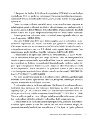 O Programa de Análise de Resíduos de Agrotóxicos (PARA) da Anvisa divulgou
resultados de 2010, em que foram encontradas 50 amostras insatisfatórias com endos-
sulfam em 8 tipos de alimentos (alface,cebola, couve, laranja, mamão, morango, pepino
e pimentão).
    Ocorreram vários resultados insatisfatórios nas amostras analisadas no programa: re-
sultados apresentando resíduos de agrotóxicos não autorizados para a cultura ou níveis
de resíduos acima do Limite Máximo de Resíduo (LMR). O endossulfam foi detectado
em três culturas para as quais não possui autorização de uso (batata, tomate e cenoura).
    Pessoas que moram próximas a locais contaminados com organoclorados têm alto
risco de exposição (ATSDR, 2000).
    Só no ano de 2002 foram 1.035 casos de intoxicações, sendo o endossulfam e o mo-
nocrotofós responsáveis pela maioria das mortes por agrotóxicos conhecidos. Houve
138 casos de intoxicação por endossulfam com 28% de letalidade. No referido estudo, o
endossulfam resultou em uma taxa de letalidade muito superior à do endrin que é um
organoclorado que foi banido do Brasil há vários anos. (VISALEGIS, 2008).
    O endossulfam é um agrotóxico semivolátil e persistente (ERMA, 2007). As subs-
tâncias semivoláteis podem percorrer longas distâncias, tanto na forma particulada
quanto na gasosa, ou adsorvidas a partículas sólidas. Uma vez na troposfera, o tempo
de permanência e a distância percorrida são influenciados pelas condições meteoroló-
gicas e por vários processos de remoção, com a deposição e foto-transformação sendo
os mais importantes. Perdas atmosféricas de agrotóxicos durante e após a aplicação,
contribuem para a ocorrência dessas substâncias em locais distantes (GERMAN FEDE-
RAL ENVIRONMENT AGENCY, 2007).
    Não existe a ocorrência natural do endossulfam no meio ambiente. A contaminação
ambiental ocorre durante o processo de fabricação, transporte, distribuição, aplicação,
depósito inadequado de embalagens e resíduos.
    O endossulfam adere a partículas argilosas e é facilmente detectado em solos con-
taminados, onde permanece por vários anos dependendo de fatores que afetem sua
degradação (NAQVI e VAISHNAVI, 1993). Ele é principalmente liberado no meio am-
biente por volatilização e oxidação a endossulfam sulfato (SUTHERLAND et al., 2004).
No meio ambiente, pode ser convertido por hidrólise ou oxidação formando endossul-
fato (endossulfam sulfato) ou endodiol (endossulfam diol), respectivamente.
    O endossulfam é um inseticida razoavelmente persistente, com uma meia vida va-
riando de alguns meses a mais de dois anos no solo e de um a seis meses na água, de-
pendendo das condições climáticas, anaeróbicas e pH. Em água, ele é principalmente


                                               agrotóxicos, saúde, ambiente e sustentabilidade   73
 