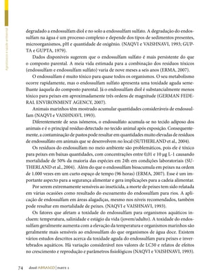 degradado a endossulfam diol e no solo a endossulfam sulfato. A degradação do endos-
Agrotóxicos e saúde ambiental




                                     sulfam na água é um processo complexo e depende dos tipos de sedimentos presentes,
                                     microorganismos, pH e quantidade de oxigênio. (NAQVI e VAISHNAVI, 1993; GUP-
                                     TA e GUPTA, 1979).
                                         Dados disponíveis sugerem que o endossulfam sulfato é mais persistente do que
                                     o composto parental. A meia vida estimada para a combinação dos resíduos tóxicos
                                     (endossulfam e endossulfam sulfato) varia de nove meses a seis anos (ERMA, 2007).
                                         O endossulfam é muito tóxico para quase todos os organismos. O seu metabolismo
                                     ocorre rapidamente, mas o endossulfam sulfato apresenta uma toxidade aguda seme-
                                     lhante àaquela do composto parental. Já o endossulfam diol é substancialmente menos
                                     tóxico para peixes em aproximadamente três ordens de magnitude (GERMAN FEDE-
                                     RAL ENVIRONMENT AGENCY, 2007).
                                         Animais marinhos têm mostrado acumular quantidades consideráveis de endossul-
                                     fam (NAQVI e VAISHNAVI, 1993).
                                         Diferentemente de seus isômeros, o endossulfato acumula-se no tecido adiposo dos
                                     animais e é o principal resíduo detectado no tecido animal após exposição. Consequente-
                                     mente, a contaminação de pastos pode resultar em quantidades muito elevadas de resíduos
                                     de endossulfato em animais que se desenvolvem no local (SUTHERLAND et al., 2004).
                                         Os resíduos do endossulfam no meio ambiente são problemáticos, pois ele é tóxico
                                     para peixes em baixas quantidades, com concentrações entre 0,01 e 10 µg L-1 causando
                                     mortalidade de 50% da maioria das espécies em 24h em condições laboratoriais (SU-
                                     THERLAND et al., 2004). Além do que o endossulfam bioacumula em peixes na ordem
                                     de 1.000 vezes em um curto espaço de tempo (96 horas) (ERMA, 2007). Esse é um im-
                                     portante aspecto para a segurança alimentar e gera implicações para a cadeia alimentar.
                                         Por serem extremamente sensíveis ao inseticida, a morte de peixes tem sido relatada
                                     em várias ocasiões como resultado do escoamento do endossulfam para rios. A apli-
                                     cação de endossulfam em áreas alagadiças, mesmo nos níveis recomendados, também
                                     pode resultar em mortalidade de peixes. (NAQVI e VAISHNAVI, 1993).
                                         Os fatores que afetam a toxidade do endossulfam para organismos aquáticos in-
                                     cluem: temperatura, salinidade e estágio da vida (jovem/adulto). A toxidade do endos-
                                     sulfam geralmente aumenta com a elevação da temperatura e organismos marinhos são
                                     geralmente mais sensíveis ao endossulfam do que organismos de água doce. Existem
                                     vários estudos descritos acerca da toxidade aguda do endossulfam para peixes e inver-
                                     tebrados aquáticos. Há variação considerável nos valores de LC50 e relatos de efeitos
                                     no crescimento e reprodução e parâmetros fisiológicos (NAQVI e VAISHNAVI, 1993).


                                74    dossiê abrasco | parte 2
 