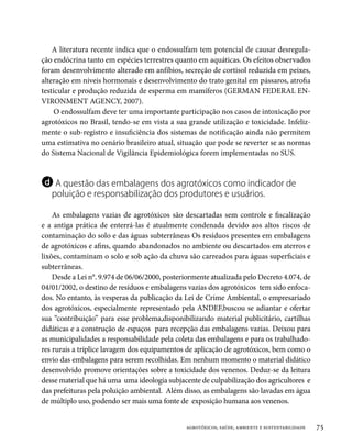 A literatura recente indica que o endossulfam tem potencial de causar desregula-
ção endócrina tanto em espécies terrestres quanto em aquáticas. Os efeitos observados
foram desenvolvimento alterado em anfíbios, secreção de cortisol reduzida em peixes,
alteração em níveis hormonais e desenvolvimento do trato genital em pássaros, atrofia
testicular e produção reduzida de esperma em mamíferos (GERMAN FEDERAL EN-
VIRONMENT AGENCY, 2007).
     O endossulfam deve ter uma importante participação nos casos de intoxicação por
agrotóxicos no Brasil, tendo-se em vista a sua grande utilização e toxicidade. Infeliz-
mente o sub-registro e insuficiência dos sistemas de notificação ainda não permitem
uma estimativa no cenário brasileiro atual, situação que pode se reverter se as normas
do Sistema Nacional de Vigilância Epidemiológica forem implementadas no SUS.


d A questão das embalagens dos agrotóxicos como indicador de
   poluição e responsabilização dos produtores e usuários.

    As embalagens vazias de agrotóxicos são descartadas sem controle e fiscalização
e a antiga prática de enterrá-las é atualmente condenada devido aos altos riscos de
contaminação do solo e das águas subterrâneas Os resíduos presentes em embalagens
de agrotóxicos e afins, quando abandonados no ambiente ou descartados em aterros e
lixões, contaminam o solo e sob ação da chuva são carreados para águas superficiais e
subterrâneas.
    Desde a Lei n°. 9.974 de 06/06/2000, posteriormente atualizada pelo Decreto 4.074, de
04/01/2002, o destino de resíduos e embalagens vazias dos agrotóxicos tem sido enfoca-
dos. No entanto, às vesperas da publicação da Lei de Crime Ambiental, o empresariado
dos agrotóxicos, especialmente representado pela ANDEF,buscou se adiantar e ofertar
sua “contribuição” para esse problema,disponibilizando material publicitário, cartilhas
didáticas e a construção de espaços para recepção das embalagens vazias. Deixou para
as municipalidades a responsabilidade pela coleta das embalagens e para os trabalhado-
res rurais a tríplice lavagem dos equipamentos de aplicação de agrotóxicos, bem como o
envio das embalagens para serem recolhidas. Em nenhum momento o material didático
desenvolvido promove orientações sobre a toxicidade dos venenos. Deduz-se da leitura
desse material que há uma uma ideologia subjacente de culpabilização dos agricultores e
das prefeituras pela poluição ambiental. Além disso, as embalagens são lavadas em água
de múltiplo uso, podendo ser mais uma fonte de exposição humana aos venenos.


                                               agrotóxicos, saúde, ambiente e sustentabilidade   75
 