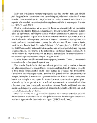 Existe um considerável número de pesquisas que não aborda o tema das embala-
Agrotóxicos e saúde ambiental




                                     gens de agrotóxicos como importante fonte de exposição humana e ambiental a esses
                                     biocidas. Há necessidade de um diagnóstico situacional da problemática ambiental, em
                                     especial relacionado à contaminação do solo pela quantidade de embalagens descarta-
                                     das (BEDOR et al., 2009).
                                         Desde a Leicitada acima,, vários aspectos do uso de agrotóxicos foram normatiza-
                                     dos, inclusive o destino de resíduos e embalagens destes produtos. Os resíduos incluem
                                     restos de agrotóxicos, embalagens vazias e produtos contaminados.Embora a questão
                                     das embalagens tenha impacto mais reconhecido no trabalho da agricultura, é impor-
                                     tante lembrar das embalagens de produtos de uso veterinário e das embalagens de pro-
                                     dutos usados em desinsetizações urbanas. Em relação a este último grupo, a Anvisa
                                     publicou uma Resolução de Diretoria Colegiada (RDC) específica (), a RDC nº 52, de
                                     22/10/2009, que, entre vários outros itens, estabelece a responsabilidade das empresas
                                     de desinsetização, do comércio e das indústrias de inseticidas. Segundo esta RDC, os
                                     procedimentos e a responsabilidades em relação a embalagens seriam equivalentes ao
                                     decreto que regulamenta as embalagens de agrotóxicos.
                                         Existem diversos estudos realizados entre populações rurais (Tabela 2) a respeito do
                                     destino final das embalagens de agrotóxicos.
                                         Uma revisão de estudos brasileiros confirma que ainda existem muitos problemas
                                     em relação às embalagens de agrotóxicos no meio rural brasileiro. Destaca-se no âmbi-
                                     to deste dossiê que esta política onera o setor público e a sociedade pelo recolhimento
                                     e transporte das embalagens vazias. Também não garante que os procedimentos de
                                     lavagem, transporte e destino final sejam realizados sem danos à saúde e ao meio am-
                                     biente. Por exemplo, a reciclagem do material plástico como matéria= prima para a
                                     fabricação de outros produtos, se for realizada sem controle de emissão de dioxinas
                                     e furanos, pode estar provocando males ainda maiores. Não há notícias de que essa
                                     cadeia produtiva esteja sendo desenvolvida com monitoramento ambiental e da saúde
                                     dos trabalhadores nela envolvidos.
                                         Há necessidade de um diagnóstico situacional da problemática ambiental, em espe-
                                     cial relacionado à contaminação do solo pela quantidade de embalagens descartadas,
                                     recolhidas e processadas de maneira não segura (BEDOR et al., 2009).




                                76    dossiê abrasco | parte 2
 