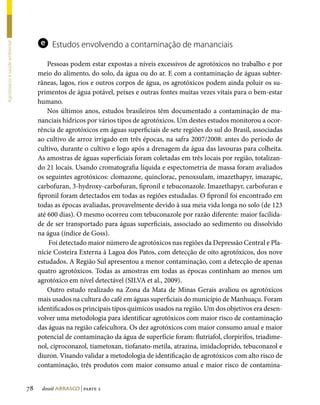 e    Estudos envolvendo a contaminação de mananciais
Agrotóxicos e saúde ambiental




                                         Pessoas podem estar expostas a níveis excessivos de agrotóxicos no trabalho e por
                                     meio do alimento, do solo, da água ou do ar. E com a contaminação de águas subter-
                                     râneas, lagos, rios e outros corpos de água, os agrotóxicos podem ainda poluir os su-
                                     primentos de água potável, peixes e outras fontes muitas vezes vitais para o bem-estar
                                     humano.
                                         Nos últimos anos, estudos brasileiros têm documentado a contaminação de ma-
                                     nanciais hídricos por vários tipos de agrotóxicos. Um destes estudos monitorou a ocor-
                                     rência de agrotóxicos em águas superficiais de sete regiões do sul do Brasil, associadas
                                     ao cultivo de arroz irrigado em três épocas, na safra 2007/2008: antes do período de
                                     cultivo, durante o cultivo e logo após a drenagem da água das lavouras para colheita.
                                     As amostras de águas superficiais foram coletadas em três locais por região, totalizan-
                                     do 21 locais. Usando cromatografia líquida e espectometria de massa foram avaliados
                                     os seguintes agrotóxicos: clomazone, quinclorac, penoxsulam, imazethapyr, imazapic,
                                     carbofuran, 3-hydroxy-carbofuran, fipronil e tebuconazole. Imazethapyr, carbofuran e
                                     fipronil foram detectados em todas as regiões estudadas. O fipronil foi encontrado em
                                     todas as épocas avaliadas, provavelmente devido à sua meia vida longa no solo (de 123
                                     até 600 dias). O mesmo ocorreu com tebuconazole por razão diferente: maior facilida-
                                     de de ser transportado para águas superficiais, associado ao sedimento ou dissolvido
                                     na água (índice de Goss).
                                         Foi detectado maior número de agrotóxicos nas regiões da Depressão Central e Pla-
                                     nície Costeira Externa à Lagoa dos Patos, com detecção de oito agrotóxicos, dos nove
                                     estudados. A Região Sul apresentou a menor contaminação, com a detecção de apenas
                                     quatro agrotóxicos. Todas as amostras em todas as épocas continham ao menos um
                                     agrotóxico em nível detectável (SILVA et al., 2009).
                                         Outro estudo realizado na Zona da Mata de Minas Gerais avaliou os agrotóxicos
                                     mais usados na cultura do café em águas superficiais do município de Manhuaçu. Foram
                                     identificados os principais tipos químicos usados na região. Um dos objetivos era desen-
                                     volver uma metodologia para identificar agrotóxicos com maior risco de contaminação
                                     das águas na região cafeicultora. Os dez agrotóxicos com maior consumo anual e maior
                                     potencial de contaminação da água de superfície foram: flutriafol, clorpirifos, triadime-
                                     nol, ciproconazol, tiametoxan, tiofanato-metila, atrazina, imidacloprido, tebuconazol e
                                     diuron. Visando validar a metodologia de identificação de agrotóxicos com alto risco de
                                     contaminação, três produtos com maior consumo anual e maior risco de contamina-


                                78    dossiê abrasco | parte 2
 