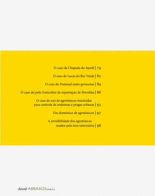 O caso da Chapada do Apodi | 79

                         O caso de Lucas do Rio Verde | 82

                 O caso do Pantanal mato-grossense | 84

O caso do polo fruticultor de exportação de Petrolina | 86

          O caso do uso de agrotóxicos inseticidas
         para controle de endemias e pragas urbanas | 93

                        Uso doméstico de agrotóxicos | 97

                   A invisibilidade dos agrotóxicos
                         usados pela área veterinária | 98




                  | parte 2
 