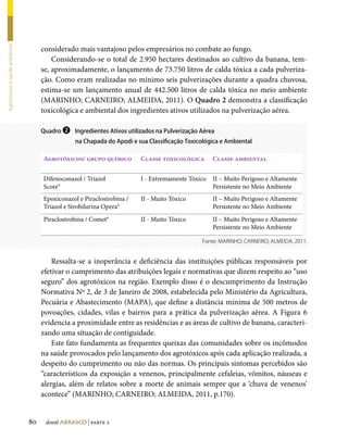 considerado mais vantajoso pelos empresários no combate ao fungo.
Agrotóxicos e saúde ambiental




                                         Considerando-se o total de 2.950 hectares destinados ao cultivo da banana, tem-
                                     se, aproximadamente, o lançamento de 73.750 litros de calda tóxica a cada pulveriza-
                                     ção. Como eram realizadas no mínimo seis pulverizações durante a quadra chuvosa,
                                     estima-se um lançamento anual de 442.500 litros de calda tóxica no meio ambiente
                                     (MARINHO; CARNEIRO; ALMEIDA, 2011). O Quadro 2 demonstra a classificação
                                     toxicológica e ambiental dos ingredientes ativos utilizados na pulverização aérea.

                                     Quadro ❷ Ingredientes Ativos utilizados na Pulverização Aérea
                                                 na Chapada do Apodi e sua Classificação Toxicológica e Ambiental

                                     Agrotóxicos/ grupo químico         Classe toxicológica       Classe ambiental


                                     Difenoconazol / Triazol            I - Extremamente Tóxico   II – Muito Perigoso e Altamente
                                     Score®                                                       Persistente no Meio Ambiente
                                     Epoxiconazol e Piraclostrobina /   II - Muito Tóxico         II – Muito Perigoso e Altamente
                                     Triazol e Strobilurina Opera®                                Persistente no Meio Ambiente
                                     Piraclostrobina / Comet®           II - Muito Tóxico         II – Muito Perigoso e Altamente
                                                                                                  Persistente no Meio Ambiente

                                                                                              Fonte: MARINHO; CARNEIRO; ALMEIDA, 2011.


                                         Ressalta-se a inoperância e deficiência das instituições públicas responsáveis por
                                     efetivar o cumprimento das atribuições legais e normativas que dizem respeito ao “uso
                                     seguro” dos agrotóxicos na região. Exemplo disso é o descumprimento da Instrução
                                     Normativa Nº 2, de 3 de Janeiro de 2008, estabelecida pelo Ministério da Agricultura,
                                     Pecuária e Abastecimento (MAPA), que define a distância mínima de 500 metros de
                                     povoações, cidades, vilas e bairros para a prática da pulverização aérea. A Figura 6
                                     evidencia a proximidade entre as residências e as áreas de cultivo de banana, caracteri-
                                     zando uma situação de contiguidade.
                                         Este fato fundamenta as frequentes queixas das comunidades sobre os incômodos
                                     na saúde provocados pelo lançamento dos agrotóxicos após cada aplicação realizada, a
                                     despeito do cumprimento ou não das normas. Os principais sintomas percebidos são
                                     “característicos da exposição a venenos, principalmente cefaleias, vômitos, náuseas e
                                     alergias, além de relatos sobre a morte de animais sempre que a ‘chuva de venenos’
                                     acontece” (MARINHO; CARNEIRO; ALMEIDA, 2011, p.170).


                                80    dossiê abrasco | parte 2
 