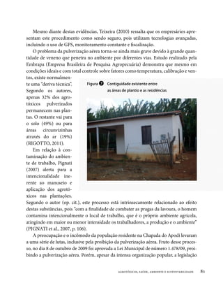 Mesmo diante destas evidências, Teixeira (2010) ressalta que os empresários apre-
sentam este procedimento como sendo seguro, pois utilizam tecnologias avançadas,
incluindo o uso de GPS, monitoramento constante e fiscalização.
    O problema da pulverização aérea torna-se ainda mais grave devido à grande quan-
tidade de veneno que penetra no ambiente por diferentes vias. Estudo realizado pela
Embrapa (Empresa Brasileira de Pesquisa Agropecuária) demonstra que mesmo em
condições ideais e com total controle sobre fatores como temperatura, calibração e ven-
tos, existe normalmen-
te uma “deriva técnica”.         Figura ❼ Contiguidade existente entre
Segundo os autores,                        as áreas de plantio e as residências
apenas 32% dos agro-
tóxicos pulverizados
permanecem nas plan-
tas. O restante vai para
o solo (49%) ou para
áreas circunvizinhas
através do ar (19%)
(RIGOTTO, 2011).
    Em relação à con-
taminação do ambien-
te de trabalho, Pignati
(2007) alerta para a
intencionalidade ine-
rente ao manuseio e
aplicação dos agrotó-
xicos nas plantações.
Segundo o autor (op. cit.), este processo está intrinsecamente relacionado ao efeito
destas substâncias, pois “com a finalidade de combater as pragas da lavoura, o homem
contamina intencionalmente o local de trabalho, que é o próprio ambiente agrícola,
atingindo em maior ou menor intensidade os trabalhadores, a produção e o ambiente”
(Pignati et al., 2007, p. 106).
    A preocupação e o incômodo da população residente na Chapada do Apodi levaram
a uma série de lutas, inclusive pela proibição da pulverização aérea. Fruto desse proces-
so, no dia 8 de outubro de 2009 foi aprovada a Lei Municipal de número 1.478/09, proi-
bindo a pulverização aérea. Porém, apesar da intensa organização popular, a legislação


                                               agrotóxicos, saúde, ambiente e sustentabilidade   81
 