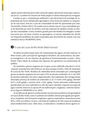 vigente não foi suficiente para conter a força do capital. Apenas três meses após a aprova-
Agrotóxicos e saúde ambiental




                                     ção da Lei , o prefeito de Limoeiro do Norte propôs à Câmara Municipal sua revogação.
                                         Conclui-se que a contaminação ambiental é uma decorrência da estratégia de ex-
                                     propriação das terras adotada pelo agronegócio como forma de expulsar os campone-
                                     ses de suas terras. Este foi o caso da Comunidade do KM 69, apresentado por Lima,
                                     Vasconcelos e Freitas (2011). De acordo com os autores (op cit.), essa comunidade qua-
                                     se foi destruída por meio do artifício cruel das empresas de espalhar enxofre na dire-
                                     ção das comunidades. Como corolário, grande parte das famílias foi obrigada a vender
                                     suas terras por um preço irrisório ao agronegócio, ou mesmo abandoná-las, devido
                                     aos frequentes problemas de saúde ocasionados pelo desconforto do contato com essa
                                     substância tóxica (MARINHO, 2010).


                                     g O caso de Lucas do Rio Verde (Mato Grosso)
                                         Os efeitos da pulverização aérea, da contaminação das águas e do leite materno, no
                                     Mato Grosso, palco principal do agronegócio brasileiro, das monoculturas, das plan-
                                     tas transgênicas e de uso intensivo de agrotóxicos foramexaminados na parte 1 desse
                                     Dossiê. Outro objeto da avaliação dos impactos dos agrotóxicos éa contaminação de
                                     anfíbios.
                                         Foi analisado o plasma sanguíneo de 14 sapos-cururu (Rhinella schneideri) e 22 rãs
                                     -pimenta (Leptodactylus labyrinthicus), em dois córregos (Cedro e Xixi) do município
                                     de Lucas do Rio Verde. Resíduos de endosulfan foram detectados por cromatografia
                                     gasosa no plasma sanguíneo de sete sapos (35% da amostra analisada), de 11 rãs (50%
                                     da amostra analisada) e de outros organoclorados. Nos sedimentos dos córregos foram
                                     detectadas presença de resíduos de endosulfan a, b e S (0,38 a 0,93 µg/kg), flutriafol
                                     (0,25 a 0,49 µg/kg) e atrazina (0,18 a 0,26. µg/kg). Foram detectadas malformações
                                     apendiculares em cinco indivíduos ou 22% dos sapos coletados, enquanto nos sapos da
                                     lagoa controle observou-se apenas 6% de malformações congênitas, conforme ilustra-
                                     do na Figura 8 (MOREIRA et al., 2010).
                                         As incidências de agravos correlacionados aos processos produtivos do agronegócio
                                     em Lucas do Rio Verde, como os acidentes de trabalho, intoxicações agudas por agrotó-
                                     xicos, neoplasias, más formações congênitas e agravos respiratórios, aumentaram entre
                                     40% e 102% nos últimos 10 anos, com linha de tendência de 50% acima da incidência
                                     anual estadual destes anos. Além disso, os indicadores e incidência desses agravos es-


                                82    dossiê abrasco | parte 2
 