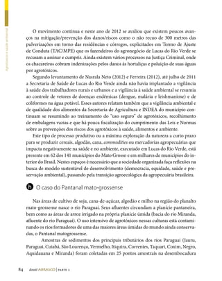 O movimento continua e neste ano de 2012 se avaliou que existem poucos avan-
Agrotóxicos e saúde ambiental




                                     ços na mitigação/prevenção dos danos/riscos como o não recuo de 300 metros das
                                     pulverizações em torno das residências e córregos, explicitados em Termo de Ajuste
                                     de Conduta (TAC/MPE) que os fazendeiros do agronegócio de Lucas do Rio Verde se
                                     recusam a assinar e cumprir. Ainda existem vários processos na Justiça Criminal, onde
                                     os chacareiros cobram indenizações pelos danos às hortaliças e poluição de suas águas
                                     por agrotóxicos.
                                         Segundo levantamento de Nasrala Neto (2012) e Ferreira (2012), até julho de 2011
                                     a Secretaria de Saúde de Lucas do Rio Verde ainda não havia implantado a vigilância
                                     à saúde dos trabalhadores rurais e urbanos e a vigilância à saúde ambiental se resumia
                                     ao controle de vetores de doenças endêmicas (dengue, malária e leishmaniose) e de
                                     coliformes na água potável. Esses autores relatam também que a vigilância ambiental e
                                     de qualidade dos alimentos da Secretaria de Agricultura e INDEA do município con-
                                     tinuam se resumindo ao treinamento do “uso seguro” de agrotóxicos, recolhimento
                                     de embalagens vazias e que há pouca fiscalização do cumprimento das Leis e Normas
                                     sobre as prevenções dos riscos dos agrotóxicos à saúde, alimentos e ambiente.
                                         Este tipo de processo produtivo ou a máxima exploração da natureza a curto prazo
                                     para se produzir cereais, algodão, cana, commodities ou mercadorias agropecuárias que
                                     impacta negativamente na saúde e no ambiente, executado em Lucas do Rio Verde, está
                                     presente em 62 dos 141 municípios do Mato Grosso e em milhares de municípios do in-
                                     terior do Brasil. Nestes espaços é necessário que a sociedade organizada faça reflexões na
                                     busca de modelo sustentável de desenvolvimento (democracia, equidade, saúde e pre-
                                     servação ambiental), passando pela transição agroecológica da agropecuária brasileira.

                                     h    O caso do Pantanal mato-grossense

                                         Nas áreas de cultivo de soja, cana-de-açúcar, algodão e milho na região do planalto
                                     mato-grossense nasce o rio Paraguai. Seus afluentes circundam a planície pantaneira,
                                     bem como as áreas de arroz irrigado na própria planície úmida (bacia do rio Miranda,
                                     afluente do rio Paraguai). O uso intensivo de agrotóxicos nessas culturas está contami-
                                     nando os rios formadores de uma das maiores áreas úmidas do mundo ainda conserva-
                                     das, o Pantanal matogrossense.
                                         	 Amostras de sedimentos dos principais tributários dos rios Paraguai (Jauru,
                                     Paraguai, Cuiabá, São Lourenço, Vermelho, Itiquira, Correntes, Taquari, Coxim, Negro,
                                     Aquidauana e Miranda) foram coletadas em 25 pontos amostrais na desembocadura


                                84    dossiê abrasco | parte 2
 