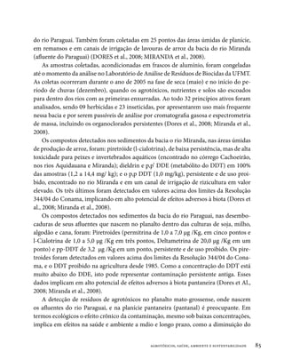 do rio Paraguai. Também foram coletadas em 25 pontos das áreas úmidas de planície,
em remansos e em canais de irrigação de lavouras de arroz da bacia do rio Miranda
(afluente do Paraguai) (DORES et al., 2008; MIRANDA et al., 2008).
     As amostras coletadas, acondicionadas em frascos de alumínio, foram congeladas
até o momento da análise no Laboratório de Análise de Resíduos de Biocidas da UFMT.
As coletas ocorreram durante o ano de 2005 na fase de seca (maio) e no início do pe-
ríodo de chuvas (dezembro), quando os agrotóxicos, nutrientes e solos são escoados
para dentro dos rios com as primeiras enxurradas. Ao todo 32 princípios ativos foram
analisados, sendo 09 herbicidas e 23 inseticidas, por apresentarem uso mais frequente
nessa bacia e por serem passíveis de análise por cromatografia gasosa e espectrometria
de massa, incluindo os organoclorados persistentes (Dores et al., 2008; Miranda et al.,
2008).
     Os compostos detectados nos sedimentos da bacia o rio Miranda, nas áreas úmidas
de produção de arroz, foram: piretróide (l-cialotrina), de baixa persistência, mas de alta
toxicidade para peixes e invertebrados aquáticos (encontrado no córrego Cachoeirão,
nos rios Aquidauana e Miranda); dieldrin e p,p’ DDE (metabólito do DDT) em 100%
das amostras (1,2 a 14,4 mg/ kg); e o p,p DDT (1,0 mg/kg), persistente e de uso proi-
bido, encontrado no rio Miranda e em um canal de irrigação de rizicultura em valor
elevado. Os três últimos foram detectados em valores acima dos limites da Resolução
344/04 do Conama, implicando em alto potencial de efeitos adversos à biota (Dores et
al., 2008; Miranda et al., 2008).
     Os compostos detectados nos sedimentos da bacia do rio Paraguai, nas desembo-
caduras de seus afluentes que nascem no planalto dentro das culturas de soja, milho,
algodão e cana, foram: Piretroides (permitrina de 1,0 a 7,0 µg /Kg, em cinco pontos e
l-Cialotrina de 1,0 a 5,0 µg /Kg em três pontos, Deltametrina de 20,0 µg /Kg em um
ponto) e pp-DDT de 3,2 µg /Kg em um ponto, persistente e de uso proibido. Os pire-
troides foram detectados em valores acima dos limites da Resolução 344/04 do Cona-
ma, e o DDT proibido na agricultura desde 1985. Como a concentração do DDT está
muito abaixo do DDE, isto pode representar contaminação persistente antiga. Esses
dados implicam em alto potencial de efeitos adversos à biota pantaneira (Dores et Al.,
2008; Miranda et al., 2008).
     A detecção de resíduos de agrotóxicos no planalto mato-grossense, onde nascem
os afluentes do rio Paraguai, e na planície pantaneira (pantanal) é preocupante. Em
termos ecológicos o efeito crônico da contaminação, mesmo sob baixas concentrações,
implica em efeitos na saúde e ambiente a mdio e longo prazo, como a diminuição do


                                                agrotóxicos, saúde, ambiente e sustentabilidade   85
 