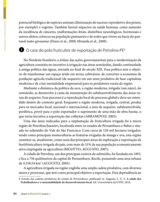 potencial biológico de espécies animais (diminuição do sucesso reprodutivo dos peixes,
Agrotóxicos e saúde ambiental




                                     por exemplo) e vegetais. Também haverá impactos na saúde humana, como aumento
                                     da incidência de cânceres, malformações fetais, distúrbios neurológicos, hormonais e
                                     outros efeitos crônicos na população pantaneira e de todos que vivem na bacia do pan-
                                     tanal mato-grossense (Dores et al., 2008; Miranda et al., 2008).

                                     i     O caso do polo fruticultor de exportação de Petrolina-PE8

                                         No Nordeste brasileiro, a ênfase das ações governamentais para a modernização da
                                     agricultura consistiu no incentivo à irrigação nas áreas semiáridas, dando continuidade
                                     à antiga política das águas, iniciada no final do século XIX. Essa política tem o objeti-
                                     vo de transformar um espaço árido em terras cultiváveis, de converter a economia da
                                     produção agrícola tradicional (de sequeiro) em um setor produtivo de base capitalista
                                     moderna e de criar mentalidade empresarial para os produtores rurais da região.
                                         Mediante a dinâmica da política da seca, a região moderna, irrigada (um oásis), do
                                     semiárido, se desenvolve à custa da manutenção do subdesenvolvimento das áreas ru-
                                     rais de sequeiro. Esse processo é a reprodução local do processo global e deve ser enten-
                                     dido dentro do contexto geral. Enquanto a região moderna, irrigada, central, produz
                                     para os mercados local, nacional e internacional, a área de sequeiro, subdesenvolvida,
                                     periférica, provê para o polo exportador o suprimento de uma mão de obra barata, o
                                     que torna lucrativa a exportação das colheitas (ABRAMOVAY, 2002).
                                         Uma das áreas indicadas para a implantação da fruticultura irrigada foi a micro
                                     região de Petrolina/Juazeiro, localizada entre os estados de Pernambuco e Bahia e situ-
                                     ada no submédio do Vale do São Francisco. Com cerca de 120 mil hectares irrigados,
                                     tendo como principais monoculturas as fruteiras irrigadas de manga e uva, esta região
                                     constitui-se, atualmente, como uma das principais áreas de exploração e exportação da
                                     hortifruticultura irrigada do país, com mais de 51% da sua população economicamente
                                     ativa empregada na agricultura (RIGOTTO; AUGUSTO, 2007).
                                         A cidade de Petrolina, um dos principais centros do submédio, foi fundada em 1893,
                                     e fica a 756 quilômetros da capital de Pernambuco, Recife, possuindo uma área urbana
                                     de 4.558,54 km2 (AUGUSTO, 2005).
                                         A agricultura irrigada na região engloba uma ampla cadeia produtiva, com diversos
                                     atores e processos, que tem como principal objetivo a exportação. Esta dependência ao
                                     8	 Estudo das cadeias produtivas do estado de Pernambuco, publicado in: Augusto, L. G. S. A saúde dos
                                      Trabalhadores e a sustentabilidade do desenvolvimento local. Ed. Universitária da UFPE, 2010.



                                86    dossiê abrasco | parte 2
 