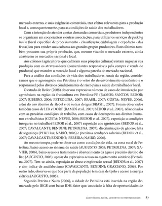 mercado externo, e suas exigências comerciais, traz efeitos relevantes para a produção
local e, consequentemente, para as condições de saúde dos trabalhadores.
    Com a intenção de atender a estas demandas comerciais, produtores independentes
se organizam em cooperativas e outras associações, para utilizar os serviços de packing
house (local específico de processamento - classificação, embalagem e expedição - das
frutas) ou para vender suas culturas aos grandes grupos produtores. Estes últimos tam-
bém possuem sua própria produção, que, mesmo visando o mercado externo, ainda
abastecem os mercados nacional e local.
    Aos colonos (agricultores que cultivam suas próprias culturas) restam negociar sua
produção com os atravessadores (comerciantes responsáveis pela compra e venda de
produtos) que mantêm o mercado local e alguma parcela do mercado nacional.
    Para a análise das condições de vida dos trabalhadores rurais da região, conside-
ramos que o agronegócio em Petrolina é o vetor do desenvolvimento econômico e o
responsável pelos diversos condicionantes de risco para a saúde do trabalhador local.
    O estudo de Bedor (2008) observou expressivo número de casos de intoxicação por
agrotóxicos na região da fruticultura em Petrolina-PE (RAMOS; SANTOS; BEDOR;
2007; RIBEIRO, 2006; PETROLINA, 2007; BRASIL, 2007; COSTA; NEVES, 2006),
além do uso abusivo de álcool e de outras drogas (BRASIL, 2007). Foram observados
também casos de LER e DORT (RAMOS et al., 2007; BEDOR et al., 2007), relacionados
com as precárias condições de trabalho, com casos de desrespeito aos direitos huma-
nos e trabalhistas (COSTA; NEVES, 2006; BEDOR et al., 2007), exposição a condições
inseguras no trabalho (BEDOR et al., 2007) exposição aos agrotóxicos (BEDOR et al.,
2007; CAVALCANTI; BENDINI; PETROLINA, 2007); discriminação de gênero; falta
de segurança (PEREIRA; NAIRÓ, 2006) e precárias condições salariais (BEDOR et al.,
2007; CAVALCANTI; BENDINI; PEREIRA; NAIRÓ, 2006).
    Ao mesmo tempo, pode-se observar como condições de vida, na zona rural de Pe-
trolina, baixo acesso ao sistema de saúde (AUGUSTO, 2005; PETROLINA, 2007; XA-
VIER, 2006), baixo acesso a tratamento e abastecimento da água e precário destino do
lixo (AUGUSTO, 2005), apesar do expressivo acesso ao esgotamento sanitário (Petroli-
na, 2007). Tem-se, ainda, exposição ao abuso e exploração sexual (BEDOR et al., 2007)
e alto índice de analfabetismo (CAVALCANTI; BENDINI; GRAZIANO, 2006). Por
outro lado, observa-se que boa parte da população tem casa de tijolo e acesso à energia
elétrica (AUGUSTO, 2005).
    Segundo Pereira e Nairó (2006), a cidade de Petrolina está inserida na região de-
marcada pelo IBGE com baixo IDH, fator que, associado à falta de oportunidades de


                                              agrotóxicos, saúde, ambiente e sustentabilidade   87
 