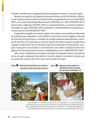 trabalho, contribui para a marginalização das populações urbanas e rurais da região.
Agrotóxicos e saúde ambiental




                                         Quanto aos impactos da irrigação no desenvolvimento social de Petrolina, destaca-
                                     se que a prática promove direta ou indiretamente a iniquidade do acesso ao solo (IBGE,
                                     2007) e aos meios de produção/financiamento (BEDOR et al., 2007; BOMFIM, 2007),
                                     favorecendo a migração (FETAPE, 2007) e, consequentemente, o aumento populacio-
                                     nal rápido da região (FETAPE, 2007), ampliando a vulnerabilidade das populações re-
                                     manescentes do local (MARTINS, 1993).
                                         A agricultura irrigada trouxe para a região uma ruptura com as práticas tradicionais
                                     de produção para subsistência, mas também o incremento da área irrigada, a elevação
                                     da base técnica da produção, a instalação de grandes empresas agroindustriais, a inser-
                                     ção de famílias e de assentados em áreas de projetos de reforma agrária na agricultura
                                     irrigada e empresarial. Não há dúvida de que houve profundas transformações na re-
                                     gião. O que precisa ser avaliado é se de fato houve uma melhor condição de vida sob a
                                     égide de um desenvolvimento humano, ambientalmente justo (ABRAMOVAY, 2002).
                                         Sabe-se que a implantação dos projetos privados de irrigação acirrou o mercado de
                                     terras, do qual a população local perdeu o controle, dadas as constantes variações por
                                     que passavam os preços das terras num curto período de tempo.


                                     Figura ❾ Aplicação de agrotóxicos em manga no             Figura ❿ Agrotóxicos descartados no
                                                submédio do Vale do Rio São Francisco                   ambiente das áreas de produ-
                                                                                                        ção de frutas de Petrolina –PE.




                                                          Fonte. BEDOR, C. N. G.; PAVÃO, A. C; REGO, M. A. V.; AUGUSTO, L. G .S. A. Vulnerabilidades
                                                       socioambientais associadas ao uso de agrotóxicos na fruticultura do semiárido pernambu-
                                                       cano: indicadores precoces de carcinogênese. In: AUGUSTO L. G. S. Saúde do Trabalhador e
                                                         Sustentabilidade do Desenvolvimento humano local. Ed. Universitária UFPE, 2010. p.157.




                                88    dossiê abrasco | parte 2
 