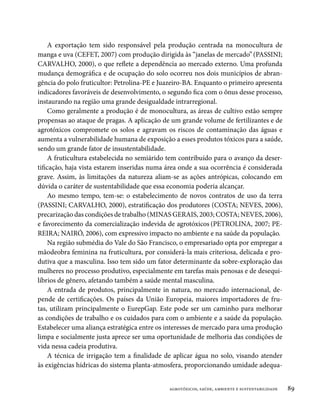 A exportação tem sido responsável pela produção centrada na monocultura de
manga e uva (CEFET, 2007) com produção dirigida às “janelas de mercado” (PASSINI;
CARVALHO, 2000), o que reflete a dependência ao mercado externo. Uma profunda
mudança demográfica e de ocupação do solo ocorreu nos dois municípios de abran-
gência do polo fruticultor: Petrolina-PE e Juazeiro-BA. Enquanto o primeiro apresenta
indicadores favoráveis de desenvolvimento, o segundo fica com o ônus desse processo,
instaurando na região uma grande desigualdade intrarregional.
    Como geralmente a produção é de monocultura, as áreas de cultivo estão sempre
propensas ao ataque de pragas. A aplicação de um grande volume de fertilizantes e de
agrotóxicos compromete os solos e agravam os riscos de contaminação das águas e
aumenta a vulnerabilidade humana de exposição a esses produtos tóxicos para a saúde,
sendo um grande fator de insustentabilidade.
    A fruticultura estabelecida no semiárido tem contribuído para o avanço da deser-
tificação, haja vista estarem inseridas numa área onde a sua ocorrência é considerada
grave. Assim, às limitações da natureza aliam-se as ações antrópicas, colocando em
dúvida o caráter de sustentabilidade que essa economia poderia alcançar.
    Ao mesmo tempo, tem-se: o estabelecimento de novos contratos de uso da terra
(PASSINI; CARVALHO, 2000), estratificação dos produtores (COSTA; NEVES, 2006),
precarização das condições de trabalho (MINAS GERAIS, 2003; COSTA; NEVES, 2006),
e favorecimento da comercialização indevida de agrotóxicos (PETROLINA, 2007; PE-
REIRA; NAIRÓ, 2006), com expressivo impacto no ambiente e na saúde da população.
    Na região submédia do Vale do São Francisco, o empresariado opta por empregar a
mãodeobra feminina na fruticultura, por considerá-la mais criteriosa, delicada e pro-
dutiva que a masculina. Isso tem sido um fator determinante da sobre-exploração das
mulheres no processo produtivo, especialmente em tarefas mais penosas e de desequi-
líbrios de gênero, afetando também a saúde mental masculina.
    A entrada de produtos, principalmente in natura, no mercado internacional, de-
pende de certificações. Os países da União Europeia, maiores importadores de fru-
tas, utilizam principalmente o EurepGap. Este pode ser um caminho para melhorar
as condições de trabalho e os cuidados para com o ambiente e a saúde da população.
Estabelecer uma aliança estratégica entre os interesses de mercado para uma produção
limpa e socialmente justa aprece ser uma oportunidade de melhoria das condições de
vida nessa cadeia produtiva.
    A técnica de irrigação tem a finalidade de aplicar água no solo, visando atender
às exigências hídricas do sistema planta-atmosfera, proporcionando umidade adequa-


                                             agrotóxicos, saúde, ambiente e sustentabilidade   89
 