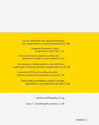 Lutas, resistências, (re)construção
        dos territórios e sustentabilidade | 100
                  Campanha Permanente Contra
                     os Agrotóxicos e pela Vida | 113

    O Fórum Nacional de combate aos efeitos dos
        agrotóxicos na saúde e no meio ambiente | 114

   Lacunas de conhecimento e de política:
ações que o Estado deveria fazer e não faz |116
   A omissão do SUS frente às políticas de enfren-
   tamento aos impactos dos agrotóxicos na saúde | 118

       Doze pontos prioritários contra o uso dos
          agrotóxicos e na perspectiva da vida | 122




                        Referências Bibliográficas | 124

            Anexo I - Lista bibliográfica temática | 138




                                                           sumário | IX
 