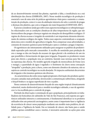 da ao desenvolvimento normal das plantas, suprindo a falta, a insuficiência ou a má
Agrotóxicos e saúde ambiental




                                     distribuição das chuvas (EMBRAPA, 2007). Nesse modelo tecnológico de produção é
                                     essencial o uso de uma série de práticas agronômicas vitais para o aumento e a manu-
                                     tenção da produção, como é o caso da adubação intensiva do solo e controle de pragas
                                     e doenças dos plantios, que com a irrigação são mais frequentes (CODEVASF, 2007).
                                         É preciso considerar ainda que sobre esses aspectos tecnológicos se sobrepõemaque-
                                     les relacionados com as condições climáticas de altas temperaturas da região, que são
                                     favorecedores das pragas e doenças vegetais em situações de desequilíbrio ecológico. O
                                     regime de chuvas escasso e irregular do semiárido é um importante elemento determi-
                                     nante do sistema ecológico da região. Todos esses aspectos contraindicam a ocupação
                                     desta área com o modelo de agricultura irrigada. Para compensar essas adversidades, o
                                     consumo de insumos químicos para fertilização e para o combate a pragas é imposto.
                                         Os agrotóxicos são intensamente utilizados para assegurar os padrões de produtivi-
                                     dade esperados pelo mercado consumidor. A escolha do semiárido para produção de
                                     uva e manga se deu em função da escassez de água pluvial e da existência de um rio
                                     que possibilita o fornecimento de água para irrigação. Enquanto os produtores rezam
                                     para não chover, a população reza ao contrário, fazendo suas novenas para São José
                                     na esperança das chuvas. No modelo agrícola irrigado da monocultura de frutas (uva
                                     e manga), a quantidade de água é regulada e o fenômeno da chuva nessa concepção
                                     “atrapalha” a produção, pois a chuva, como um elemento climático da natureza, não se
                                     sujeita ao controle tecnológico na escala desejada. Os impactos ambientais decorrentes
                                     da irrigação e dos insumos químicos são diversos.
                                          As características dos solos nessa região propiciam a lixiviação dos produtos quími-
                                     cos para camadas mais profundas, favorecendo a contaminação subterrânea, atingindo
                                     o lençol freático e as águas superficiais de rios e açudes.
                                         Nesse contexto de desenvolvimento forçado de uma região tropical climaticamente
                                     vulnerável, muito desfavorável para o modelo tecnológico adotado, o uso de agrotóxi-
                                     cos é a via escolhida para o controle de pragas.
                                         Partindo da observação e constatação de que a população, principalmente os traba-
                                     lhadores da fruticultura do submédio do Vale do São Francisco, está exposta aos agro-
                                     tóxicos utilizados intensiva e continuamente, é fundamental identificar se os produtos
                                     utilizados têm um potencial carcinogênico, assim como é importante fazer a vigilância
                                     da ocorrência de câncer nessa população mediante um modelo mais preditivo, de uti-
                                     lidade para a Vigilância da Saúde. Em se tratando de câncer, não basta para a saúde
                                     pública apenas contabilizar casos e mortes, é necessário anteceder as ações para uma


                                90    dossiê abrasco | parte 2
 