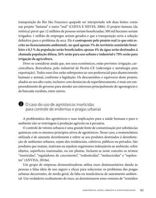 transposição do Rio São Francisco quepode ser interpretado sob duas lentes: como
um projeto “fantasia” e outro “real” (COSTA E NEVES, 2006). O projeto fantasia (da
retórica) prevê que 12 milhões de pessoas seriam beneficiadas; 300 mil hectares seriam
irrigados; 1 milhão de empregos seriam gerados e que a transposição seria a solução
definitiva para o problema da seca. Ele é contraposto pelo projeto real (o que está es-
crito no licenciamento ambiental), no qual apenas 5% do território semiárido brasi-
leiro e 0,3 % da população serão beneficiados; apenas 4% da água serão destinados à
chamada população difusa; 26% serão para uso urbano e industrial e 70% serão para
irrigação da agricultura.
    Deve-se considerar ainda que, nos usos econômicos, estão previstos: irrigação, car-
cinicultura, floricultura, polo industrial de Pecém-CE (siderurgia e metalurgia para
exportação). Todos esses fins estão sobrepostos ao uso preferencial para abastecimento
humano e animal, conforme a legislação. Os descaminhos e equívocos deste projeto,
aliados ao seu alto custo, inclusive com denúncias de superfaturamento, é mais um em-
preendimento do governo para atender aos interesses principalmente do agronegócio e
da bancada ruralista, entre outros.


j    O caso do uso de agrotóxicos inseticidas
     para controle de endemias e pragas urbanas

    A problemática dos agrotóxicos e suas implicações para a saúde humana e para o
ambiente não se restringem à produção agrícola ou à pecuária.
    O controle de vetores urbanos é uma grande fonte de contaminação por substâncias
químicas com os mesmos princípios ativos de agrotóxicos. Nesse caso, a nomenclatura
utilizada é de saneante desinfestante e refere-se aos produtos destinados à desinfesta-
ção de ambientes urbanos, sejam eles residenciais, coletivos, públicos ou privados. São
produtos que matam, inativam ou repelem organismos indesejáveis ao ambiente, sobre
objetos, superfícies inanimadas, ou em plantas. Incluem-se neste conceito os termos
“inseticidas”, “reguladores de crescimento”, “rodenticidas”, “moluscicidas” e “repelen-
tes” (ANVISA, 2010a).
    Um grupo de empresas desinsentizadoras utiliza esses domissanitários dando às
pessoas a falsa ideia de uso seguro e eficaz para solucionar os problemas das pragas
urbanas decorrentes, de modo geral, da falta ou insuficiência de saneamento ambien-
tal. Um verdadeiro ocultamento de risco, ao denominarem esses venenos de “remédios


                                              agrotóxicos, saúde, ambiente e sustentabilidade   93
 