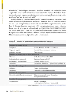 para baratas”, “remédios para mosquitos”, “remédios para ratos” etc. Além disto, diver-
Agrotóxicos e saúde ambiental




                                     sos produtos estão à venda livremente nos supermercados para uso doméstico. Muitos
                                     são maquiados em engenhocas elétricas, sem odor, e propagandeados como produtos
                                     “ecológicos” ou “que fazem bem à saúde”.
                                         Segundo dados da Associação Brasileira de Controle de Vetores e Pragas (ABCVP),
                                     o setor de desinsetização no Brasil movimenta em média mais de um bilhão de reais
                                     por ano e tem uma previsão de crescimento anual de 10% nos próximos anos. Outro
                                     dado de destaque é que são atualmente 3.589 empresas atuantes em todo o país, sen-
                                     do que cerca de 50% estão na informalidade (ASSOCIAÇÃO BRASILEIRA DE CON-
                                     TROLE DE VETORES E PRAGAS, 2012). O fato de movimentar um valor tão grande
                                     de capital acaba sendo um estímulo à abertura de novas empresas, formalizadas ou não,
                                     dificultando ainda mais as já precárias ações de fiscalização.


                                     Quadro ❹ Cronologia do aparecimento e desenvolvimento dos inseticidas


                                     Inseticidas de primeira geração
                                     Inorgânicos                                 Enxofre, Arsênico, Fluoreto e ácido bórico
                                     Orgânicos vegetais                          Nicotina, Piretrinas naturais, Rotenona
                                     Orgânicos minerais                          Óleos minerais
                                     Inseticidas de segunda geração Orgânicos Sintéticos
                                     Clorados                                    DDT, Aldrino, Dodecacloro, BHC
                                     Fosforados: ( não sintéticos )              Diazinon, Dichorvos, DDPV
                                     Carbamatos: ( não Sistêmicos )              Propoxur, Bendiocarb, etc.
                                     Piretróides                                 Deltametrina, Permetrina, Cypermetrina,Cyfluthrin, etc
                                     Inseticidas de terceira geração
                                     Biológicos                                  Fungos, Bactérias e Vírus
                                     Fermônios                                   Goosyplure, Grandlure e muscanone
                                     Inseticidas de quarta geração
                                     Hormônios e inibidores de crescimento       Diflubenzuron, Methoprene, Ciromazina,
                                                                                 Hydroprene e Juvabiona
                                     Inseticidas de quinta geração
                                     Antihormônios                               Vegetal – Precocenos
                                                                                 e Microrganismos Lactonas ( Avermectin)
                                                                       Fonte: Disponível em: http://www.encoppragas.com.br/inseticidas_92.html




                                94    dossiê abrasco | parte 2
 