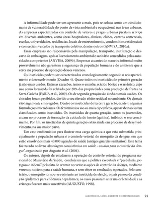 A informalidade pode ser um agravante a mais, pois se coloca como um condicio-
nante de vulnerabilidade do ponto de vista ambiental e ocupacional nas áreas urbanas.
As empresas especializadas em controle de vetores e pragas urbanas prestam serviço
em diversos ambientes, como áreas hospitalares, clínicas, clubes, centros comerciais,
escolas, universidades, residências, locais de entretenimento, condomínios residenciais
e comerciais, veículos de transporte coletivo, dentre outros (ANVISA, 2010a).
    Essas empresas são responsáveis pela manipulação, transporte, inutilização e des-
carte de embalagens, após o licenciamento ambiental e sanitário concedidos pelas auto-
ridades competentes (ANVISA, 2009b). Empresas atuantes de maneira informal muito
provavelmente não garantem a segurança da população humana e do ambiente que a
cerca no processo de aplicação desses venenos.
    Os inseticidas podem ser caracterizados cronologicamente, segundo o seu apareci-
mento e desenvolvimento (Quadro 4). Quase todos os inseticidas de primeira geração
já não mais usados. Entre as exceções, temos o enxofre, o ácido bórico e o arsênico, cujo
uso como formicida foi relatado por 20% das propriedades com produção de frutas na
Serra Gaúcha (FARIA et al., 2009). Os de segunda geração são ainda os mais usados. Os
clorados foram proibidos, devido a seu elevado efeito residual no ambiente. Os demais
são largamente empregados. Dentre os inseticidas de terceira geração, existem algumas
formulações microbianas. Os ferormônios são os mais específicos, apesar de não serem
classificados como inseticidas. Os inseticidas de quarta geração, como os juvenoides,
atuam no processo de formação da cutícula do inseto (quitina), inibindo o seu cresci-
mento. Por fim, os inseticidas de quinta geração estão ainda em processo de desenvol-
vimento, na sua maior parte.
    Um caso emblemático para ilustrar essa carga química a que está submetida prin-
cipalmente a população urbana é o controle vetorial do mosquito da dengue, em que
estão envolvidos mais 40.000 agendes de saúde (antigos guardas sanitários). Este tema
foi tratado no livro Abordagem ecossistêmica em saúde - ensaios para o controle da den-
gue”, organizado por Augusto et al. (2004).
    Os autores, depois de estudarem a operação de controle vetorial do programa na-
cional do Ministério da Saúde, concluíram que a política executada é “perdulária, pe-
rigosa e inócua” pelo fato de centrar no vetor as ações de controle da doença, mediante
venenos nocivos para a saúde humana, e sem obter os resultados esperados. Pelo con-
trário, o mosquito tornou-se resistente ao inseticida de eleição, o país passou da condi-
ção epidêmica para endêmica / epidêmica; os casos passaram a ter maior letalidade e as
crianças ficaram mais suscetíveis (AUGUSTO, 1998).


                                               agrotóxicos, saúde, ambiente e sustentabilidade   95
 