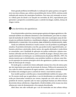 Outro grande problema invisibilizado é a realização de capina química com agrotó-
xicos nas áreas urbanas, que, embora seja proibida pela Anvisa (2010), continua sendo
realizada pela maioria dos municípios brasileiros. Este tema será retomado na tercei-
ra e última parte do dossiê a ser lançado em novembro de 2012, especialmente para
apresentar a perspectiva ecossistêmica para o controle da dengue, malária, doença de
chagas e outras.


k Uso doméstico de agrotóxicos
    O uso de piretroides e piretrinas, mesmos grupos químicos de alguns agrotóxicos, é dis-
seminado também nos ambientes domésticos como desinfestantes, pois estão na compo-
sição de inseticidas de venda livre. Esses produtos estão entre as principais causas de into-
xicação nos ambientes domésticos e manifestações alérgicas, principalmente em crianças
(PRESGRAVE; CAMACHO; VILLAS BOAS, 2008; WERNECK; HASSELMANN, 2009).
    Ainda nos ambientes domésticos é muito comum o uso de produtos na jardinagem
amadora. Os produtos destinados a esse fim, que podem incluir organofosforados, car-
bamatos, piretrinas e piretroides, dentre outros, são aqueles destinados à venda direta
ao consumidor, com a finalidade de aplicação em jardins residenciais e plantas orna-
mentais cultivadas sem fins lucrativos, para o controle de pragas e doenças, bem como
aqueles destinados à revitalização e ao embelezamento das plantas (BRASIL, 1997). Da
mesma maneira que os desinfestantes, esses produtos também se colocam como fato-
res de exposição aos mesmos princípios ativos dos agrotóxicos e podem ser mais uma
fonte de intoxicação de crianças.
    De modo geral, o controle de vetores utilizando venenos tira o foco de outras ações
que são importantes para ações de prevenção de doenças. Políticas de saneamento bá-
sico, redes de coleta e tratamento de esgoto sanitário, coleta seletiva e tratamento final
de resíduos são estratégicos para o controle de vetores e reservatórios animais.
    Esse modelo químico contribui para a insustentabilidade também do espaço urba-
no. Do mesmo modo que na agricultura, o uso de desinfestantes no ambiente urbano
acaba por desencadear resistência nos vetores, impondo um ciclo cada vez mais de-
pendente de venenos, expondo cada vez mais a população humana aos efeitos tóxicos
decorrentes dessas substâncias e degradando a biodiversidade, já tão escassa nas áreas
urbanas por conta do desmatamento e da ocupação desordenada.
    Além disso, tem sido verificado que o uso de inseticidas em área urbana reforça


                                                  agrotóxicos, saúde, ambiente e sustentabilidade   97
 