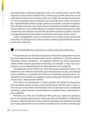 uma distribuição socialmente desigual dos riscos. Um estudo avaliou cerca de 2.000
Agrotóxicos e saúde ambiental




                                     domicílios em área urbana de Pelotas-RS e confirmou que em 89% deles houve uso de
                                     inseticidas nos dozes meses anteriores (DIEL et al., 2003). No momento da entrevista,
                                     em 79% dos domicílios foram verificados quais inseticidas foram usados. Os piretroi-
                                     des e organofosforados foram os grupos químicos encontrados com maior frequência.
                                     Além das telas nas janelas serem mais comuns em domicílios de melhor condição eco-
                                     nômica, observou-se uma nítida influência da renda em relação ao tipo químico, sendo
                                     os piretroides mais utilizados nos domicílios de melhor renda (em pastilhas e aerosóis)
                                     e os organofosforados predominantes em domicílios mais pobres (menor custo?).
                                        Assim as desigualdades sociais se manifestam até na escolha de tipos químicos de
                                     inseticidas com predomínio dos tipos de maior toxidade (organofosforados) entre as
                                     pessoas mais vulneráveis.


                                     l    A invisibilidade dos agrotóxicos usados pela área veterinária

                                         Uma questão que tem chamado a atenção dos profissionais e pesquisadores da área,
                                     bem como representantes de organizações sociais e ambientais, é o fato dos produtos
                                     veterinários estarem submetidos a uma legislação diferente dos demais agrotóxicos,
                                     embora tenham funções equivalentes (inseticidas, por exemplo) e muitas vezes apre-
                                     sentarem o mesmo ingrediente ativo de outros agrotóxicos de uso agrícola.
                                         Uma publicação recente (SILVA et al., 2012) informa que, atualmente, existem 7.222
                                     produtos de uso veterinário autorizados para comercialização no país, com destaque
                                     para os antibióticos e os produtos de combate aos ectoparasitas (em particular os car-
                                     rapaticidas). Esses produtos são regulados exclusivamente pelo Ministério da Agricul-
                                     tura, Pecuária e Abastecimento (MAPA).
                                         Com relação aos carrapaticidas e a outros produtos de controle de ectoparasitas,
                                     uma importante questão se coloca como tema de grande relevância para a saúde co-
                                     letiva no país: esses produtos são formulados à base de princípios ativos considerados
                                     agrotóxicos, agentes químicos reconhecidamente prejudiciais para a saúde humana e
                                     para o ambiente.
                                         No Brasil, a Lei 7.802, de 11 de Julho de 1989, prevê que o registro de agrotóxicos
                                     deve se dar mediante aprovação por comitê, que inclui os Ministérios da Agricultura,
                                     Pecuária e Abastecimento (que avalia a eficiência agronômica dos produtos), da Saúde
                                     (que avalia o potencial tóxico dos produtos à saúde humana) e do Meio Ambiente (que


                                98    dossiê abrasco | parte 2
 